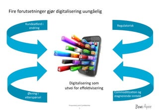 Proprietary	
 and	
 ConﬁdenDal	
 	
 
Fire	
 forutsetninger	
 gjør	
 digitalisering	
 uungåelig	
 
5	
 
Kundeaherd	
 i	
 
endring	
 
Regulatorisk	
 
Økning	
 i	
 
e_erspørsel	
 
CommodiDzaDon	
 og	
 
stagnerende	
 inntekt	
 
Digitalisering	
 som	
 	
 
utvei	
 for	
 eﬀekDvisering	
 
 