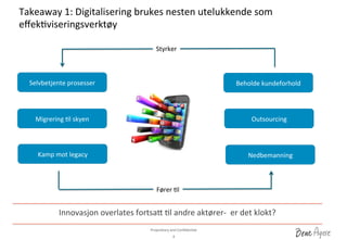 Proprietary	
 and	
 ConﬁdenDal	
 	
 
Takeaway	
 1:	
 Digitalisering	
 brukes	
 nesten	
 utelukkende	
 som	
 
eﬀekDviseringsverktøy	
 
8	
 
Innovasjon	
 overlates	
 fortsa_	
 Dl	
 andre	
 aktører-­‐	
 	
 er	
 det	
 klokt?	
 
Selvbetjente	
 prosesser	
 
Migrering	
 Dl	
 skyen	
 
Kamp	
 mot	
 legacy	
 
Beholde	
 kundeforhold	
 
Outsourcing	
 
Nedbemanning	
 
Fører	
 Dl	
 
Styrker	
 
 
