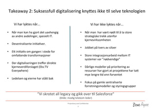 Proprietary	
 and	
 ConﬁdenDal	
 	
 
Takeaway	
 2:	
 Suksessfull	
 digitalisering	
 kny_es	
 ikke	
 Dl	
 selve	
 teknologien	
 
9	
 
”Vi	
 skrotet	
 all	
 legacy	
 og	
 gikk	
 over	
 Dl	
 Salesforce”	
 	
 
(Kilde:	
 modig	
 telekom	
 leder)	
 
Vi	
 har	
 lyktes	
 når...	
  Vi	
 har	
 ikke	
 lyktes	
 når...	
 
•  Når	
 man	
 kan	
 ha	
 gjort	
 det	
 uavhengig	
 
av	
 andre	
 avdelinger,	
 spesielt	
 IT.	
 	
 
•  Desentraliserte	
 iniDaDver.	
 
•  E_	
 iniDaDv	
 om	
 gangen	
 i	
 stede	
 for	
 
omfa_ende	
 transformasjoner	
 
	
 
•  Der	
 digitaliseringen	
 treﬀer	
 direkte	
 
kjerneverdiforslaget	
 (Eks:TV	
 
Everywhere)	
 	
 
•  Ledelsen	
 og	
 eierne	
 har	
 stå_	
 bak	
 
•  Når	
 man	
 	
 har	
 vært	
 nødt	
 Dl	
 å	
 ta	
 store	
 
strategiske	
 trekk	
 utenfor	
 
kjernevirksomheten	
 
•  Jobbet	
 på	
 tvers	
 av	
 siloer	
 
•  Store	
 integrasjonsarbeid	
 mellom	
 IT	
 
systemer	
 var	
 ”nødvendige”	
 
•  Dårlige	
 modeller	
 på	
 prioritering	
 av	
 
ressurser	
 har	
 gjort	
 at	
 prosjektene	
 har	
 ta_	
 
mye	
 lengre	
 Dd	
 enn	
 forventet	
 	
 
•  Fokus	
 på	
 gamle	
 sentraliserte	
 
forretningsmodeller	
 og	
 styringsgrupper	
 
 