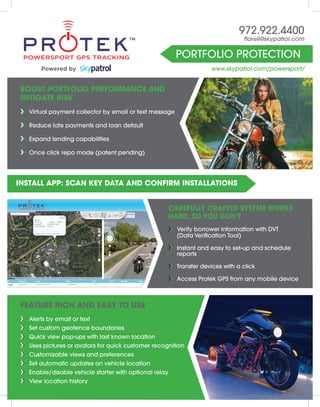 Portfolio Protection
972.922.4400
ttarell@skypatrol.com
www.skypatrol.com/powersport/
Boost Portfolio Performance and
Mitigate Risk
››	 Virtual payment collector by email or text message
››	Reduce late payments and loan default
››	Expand lending capabilities
››	Once click repo mode (patent pending)
Carefully crafted system works
hard, so you don’t
››	 Verify borrower information with DVT
	 (Data Verification Tool)
››	Instant and easy to set-up and schedule
reports
››	Transfer devices with a click
››	 Access Protek GPS from any mobile device
Install App: scan key data and confirm installations
Feature rich and easy to use
››	 Alerts by email or text
››	 Set custom geofence boundaries
››	 Quick view pop-ups with last known location
››	 Uses pictures or avatars for quick customer recognition
››	 Customizable views and preferences
››	 Set automatic updates on vehicle location
››	 Enable/disable vehicle starter with optional relay
››	 View location history
Powered by
 
