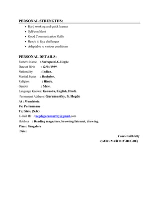 PERSONAL STRENGTHS:
• Hard working and quick learner
• Self-confident
• Good Communication Skills
• Ready to face challenges
• Adaptable to various conditions
PERSONAL DETAILS:
Father's Name : Shreepathi.G.Hegde
Date of Birth : 12/04/1989
Nationality : Indian.
Marital Status : Bachelor.
Religion : Hindu.
Gender : Male.
Language Known: Kannada, English, Hindi.
Permanent Address: Gurumurthy. S. Hegde
At : Mundatota
Po: Puttanmane
Tq: Sirsi, (N.K)
E-mail ID : hegdegurumurthy@gmail.com
Hobbies : Reading magazines, browsing Internet, drawing.
Place: Bangalore
Date:
Yours Faithfully
(GURUMURTHY.HEGDE)
 