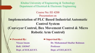 Khulna University of Engineering & Technology
Department of Electrical & Electronic Engineering
Course No: EE 4200
Presentation on
Implementation of PLC Based Industrial Automatic
Control System
(Conveyor Control, Box Movement Control & Micro
Robotic Arm Control)
 Presented By:
Nissan Imam
Roll: 1103047
Dept. of EEE,KUET.
 Supervised By :
Dr. Mohammad Shaifur Rahman
Professor
Dept. of EEE,KUET.
 