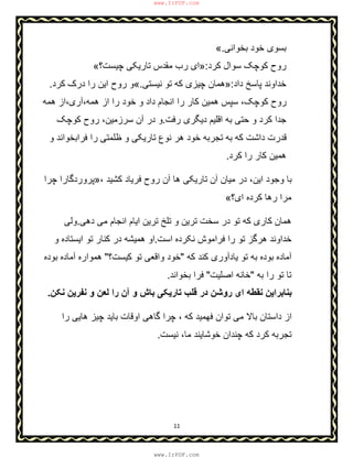 11
‫ﺑﺧواﻧﯽ‬ ‫ﺧود‬ ‫ﺑﺳوی‬.«
‫ﮐرد‬ ‫ﺳوال‬ ‫ﮐوﭼﮏ‬ ‫روح‬:»‫ﭼﯾﺳت؟‬ ‫ﺗﺎرﯾﮑﯽ‬ ‫ﻣﻘدس‬ ‫رب‬ ‫ای‬«
‫داد‬ ‫ﭘﺎﺳﺦ‬ ‫ﺧداوﻧد‬:»‫ﻧﯾﺳﺗﯽ‬ ‫ﺗو‬ ‫ﮐﮫ‬ ‫ﭼﯾزی‬ ‫ھﻣﺎن‬.«‫ﮐرد‬ ‫درک‬ ‫را‬ ‫اﯾن‬ ‫روح‬ ‫و‬.
‫ھﻣﮫ‬ ‫ھﻣﮫ،آری،از‬ ‫از‬ ‫را‬ ‫ﺧود‬ ‫و‬ ‫داد‬ ‫اﻧﺟﺎم‬ ‫را‬ ‫ﮐﺎر‬ ‫ھﻣﯾن‬ ‫ﺳﭘس‬ ،‫ﮐوﭼﮏ‬ ‫روح‬
‫دﯾﮕ‬ ‫اﻗﻠﯾم‬ ‫ﺑﮫ‬ ‫ﺣﺗﯽ‬ ‫و‬ ‫ﮐرد‬ ‫ﺟدا‬‫رﻓت‬ ‫ری‬.‫ﮐوﭼﮏ‬ ‫روح‬ ،‫ﺳرزﻣﯾن‬ ‫آن‬ ‫در‬ ‫و‬
‫و‬ ‫ﻓراﺑﺧواﻧد‬ ‫را‬ ‫ظﻠﻣﺗﯽ‬ ‫و‬ ‫ﺗﺎرﯾﮑﯽ‬ ‫ﻧوع‬ ‫ھر‬ ‫ﺧود‬ ‫ﺗﺟرﺑﮫ‬ ‫ﺑﮫ‬ ‫ﮐﮫ‬ ‫داﺷت‬ ‫ﻗدرت‬
‫ﮐرد‬ ‫را‬ ‫ﮐﺎر‬ ‫ھﻣﯾن‬.
، ‫ﮐﺷﯾد‬ ‫ﻓرﯾﺎد‬ ‫روح‬ ‫آن‬ ‫ھﺎ‬ ‫ﺗﺎرﯾﮑﯽ‬ ‫آن‬ ‫ﻣﯾﺎن‬ ‫در‬ ،‫اﯾن‬ ‫وﺟود‬ ‫ﺑﺎ‬»‫ﭼرا‬ ‫ﭘروردﮔﺎرا‬
‫ای؟‬ ‫ﮐرده‬ ‫رھﺎ‬ ‫ﻣرا‬«
‫ھﻣﺎن‬‫ﺗ‬ ‫ﺗﻠﺦ‬ ‫و‬ ‫ﺗرﯾن‬ ‫ﺳﺧت‬ ‫در‬ ‫ﺗو‬ ‫ﮐﮫ‬ ‫ﮐﺎری‬‫رﯾن‬‫دھﯽ‬ ‫ﻣﯽ‬ ‫اﻧﺟﺎم‬ ‫اﯾﺎم‬.‫و‬‫ﻟﯽ‬
‫اﺳت‬ ‫ﻧﮑرده‬ ‫ﻓراﻣوش‬ ‫را‬ ‫ﺗو‬ ‫ھرﮔز‬ ‫ﺧداوﻧد‬.‫و‬ ‫اﯾﺳﺗﺎده‬ ‫ﺗو‬ ‫ﮐﻧﺎر‬ ‫در‬ ‫ھﻣﯾﺷﮫ‬ ‫او‬
‫ﮐﮫ‬ ‫ﮐﻧد‬ ‫ﯾﺎدآوری‬ ‫ﺗو‬ ‫ﺑﮫ‬ ‫ﺑوده‬ ‫آﻣﺎده‬"‫ﮐﯾﺳت؟‬ ‫ﺗو‬ ‫واﻗﻌﯽ‬ ‫ﺧود‬"‫ﺑوده‬ ‫آﻣﺎده‬ ‫ھﻣواره‬
‫ﺑﮫ‬ ‫را‬ ‫ﺗو‬ ‫ﺗﺎ‬"‫اﺻﻠﯾت‬ ‫ﺧﺎﻧﮫ‬"‫ﺑﺧواﻧد‬ ‫ﻓرا‬.
‫آ‬ ‫و‬ ‫ﺑﺎش‬ ‫ﺗﺎرﯾﮑﯽ‬ ‫ﻗﻠب‬ ‫در‬ ‫روﺷن‬ ‫ای‬ ‫ﻧﻘطﮫ‬ ‫ﺑﻧﺎﺑراﯾن‬‫ﻧﮑن‬ ‫ﻧﻔرﯾن‬ ‫و‬ ‫ﻟﻌن‬ ‫را‬ ‫ن‬.
‫را‬ ‫ھﺎﯾﯽ‬ ‫ﭼﯾز‬ ‫ﺑﺎﯾد‬ ‫اوﻗﺎت‬ ‫ﮔﺎھﯽ‬ ‫ﭼرا‬ ، ‫ﮐﮫ‬ ‫ﻓﮭﻣﯾد‬ ‫ﺗوان‬ ‫ﻣﯽ‬ ‫ﺑﺎﻻ‬ ‫داﺳﺗﺎن‬ ‫از‬
‫ﻧﯾﺳت‬ ،‫ﻣﺎ‬ ‫ﺧوﺷﺎﯾﻧد‬ ‫ﭼﻧدان‬ ‫ﮐﮫ‬ ‫ﮐرد‬ ‫ﺗﺟرﺑﮫ‬.
www.IrPDF.com
www.IrPDF.com
 