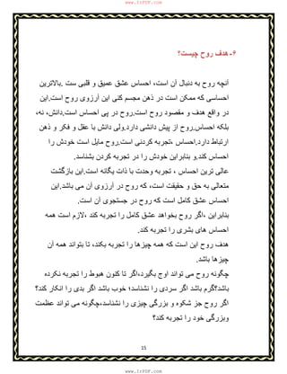 15
۶-‫ﭼﯾﺳت؟‬ ‫روح‬ ‫ھدف‬
‫و‬ ‫ﻋﻣﯾق‬ ‫ﻋﺷق‬ ‫اﺣﺳﺎس‬ ،‫اﺳت‬ ‫آن‬ ‫دﻧﺑﺎل‬ ‫ﺑﮫ‬ ‫روح‬ ‫آﻧﭼﮫ‬‫ﺳت‬ ‫ﻗﻠﺑﯽ‬.‫ﺑﺎﻻﺗرﯾن‬
‫اﺳت‬ ‫روح‬ ‫آرزوی‬ ‫اﯾن‬ ‫ﮐﻧﯽ‬ ‫ﻣﺟﺳم‬ ‫ذھن‬ ‫در‬ ‫اﺳت‬ ‫ﻣﻣﮑن‬ ‫ﮐﮫ‬ ‫اﺣﺳﺎﺳﯽ‬.‫اﯾن‬
‫اﺳت‬ ‫روح‬ ‫ﻣﻘﺻود‬ ‫و‬ ‫ھدف‬ ‫واﻗﻊ‬ ‫در‬.‫اﺳت‬ ‫اﺣﺳﺎس‬ ‫ﭘﯽ‬ ‫در‬ ‫روح‬.،‫ﻧﮫ‬ ،‫داﻧش‬
‫اﺣﺳﺎس‬ ‫ﺑﻠﮑﮫ‬.‫دارد‬ ‫داﻧﺷﯽ‬ ‫ﭘﯾش‬ ‫از‬ ‫روح‬.‫ذھن‬ ‫و‬ ‫ﻓﮑر‬ ‫و‬ ‫ﻋﻘل‬ ‫ﺑﺎ‬ ‫داﻧش‬ ‫وﻟﯽ‬
‫دارد‬ ‫ارﺗﺑﺎط‬.‫اﺳت‬ ‫ﮐردﻧﯽ‬ ‫،ﺗﺟرﺑﮫ‬ ‫اﺣﺳﺎس‬.‫را‬ ‫ﺧودش‬ ‫اﺳت‬ ‫ﻣﺎﯾل‬ ‫روح‬
‫اﺣﺳﺎس‬‫ﮐﻧد‬.‫ﺑﺷﻧﺎﺳد‬ ‫ﮐردن‬ ‫ﺗﺟرﺑﮫ‬ ‫در‬ ‫را‬ ‫ﺧودش‬ ‫ﺑﻧﺎﺑراﯾن‬ ‫و‬.
‫اﺳت‬ ‫ﯾﮕﺎﻧﮫ‬ ‫ذات‬ ‫ﺑﺎ‬ ‫وﺣدت‬ ‫ﺗﺟرﺑﮫ‬ ، ‫اﺣﺳﺎس‬ ‫ﺗرﯾن‬ ‫ﻋﺎﻟﯽ‬.‫ﺑﺎزﮔﺷت‬ ‫اﯾن‬
‫ﺑﺎﺷد‬ ‫ﻣﯽ‬ ‫آن‬ ‫آرزوی‬ ‫در‬ ‫روح‬ ‫ﮐﮫ‬ ،‫اﺳت‬ ‫ﺣﻘﯾﻘت‬ ‫و‬ ‫ﺣق‬ ‫ﺑﮫ‬ ‫ﻣﺗﻌﺎﻟﯽ‬.‫اﯾن‬
‫اﺳت‬ ‫آن‬ ‫ﺟﺳﺗﺟوی‬ ‫در‬ ‫روح‬ ‫ﮐﮫ‬ ‫اﺳت‬ ‫ﮐﺎﻣل‬ ‫ﻋﺷق‬ ‫اﺣﺳﺎس‬.
‫،ﻻزم‬ ‫ﮐﻧد‬ ‫ﺗﺟرﺑﮫ‬ ‫را‬ ‫ﮐﺎﻣل‬ ‫ﻋﺷق‬ ‫ﺑﺧواھد‬ ‫روح‬ ‫،اﮔر‬ ‫ﺑﻧﺎﺑراﯾن‬‫ھﻣﮫ‬ ‫اﺳت‬
‫ﺑﺷری‬ ‫ھﺎی‬ ‫اﺣﺳﺎس‬‫ﮐﻧد‬ ‫ﺗﺟرﺑﮫ‬ ‫را‬.
‫آن‬ ‫ھﻣﮫ‬ ‫ﺑﺗواﻧد‬ ‫ﺗﺎ‬ ،‫ﺑﮑﻧد‬ ‫ﺗﺟرﺑﮫ‬ ‫را‬ ‫ﭼﯾزھﺎ‬ ‫ھﻣﮫ‬ ‫ﮐﮫ‬ ‫اﺳت‬ ‫اﯾن‬ ‫روح‬ ‫ھدف‬
‫ﺑﺎﺷد‬ ‫ﭼﯾزھﺎ‬.
‫ﻧﮑرده‬ ‫ﺗﺟرﺑﮫ‬ ‫را‬ ‫ھﺑوط‬ ‫ﮐﻧون‬ ‫ﺗﺎ‬ ‫ﺑﮕﯾرد،اﮔر‬ ‫اوج‬ ‫ﺗواﻧد‬ ‫ﻣﯽ‬ ‫روح‬ ‫ﭼﮕوﻧﮫ‬
‫ﮐﻧد؟‬ ‫اﻧﮑﺎر‬ ‫را‬ ‫ﺑدی‬ ‫اﮔر‬ ‫ﺑﺎﺷد‬ ‫ﺧوب‬ ‫ﻧﺷﻧﺎﺳد؛‬ ‫را‬ ‫ﺳردی‬ ‫اﮔر‬ ‫ﺑﺎﺷد‬ ‫ﺑﺎﺷد؟ﮔرم‬
‫و‬ ‫ﺷﮑوه‬ ‫ﺟز‬ ‫روح‬ ‫اﮔر‬‫ﺑزرﮔ‬‫ﻋظﻣت‬ ‫ﺗواﻧد‬ ‫ﻣﯽ‬ ‫ﻧﺷﻧﺎﺳد،ﭼﮕوﻧﮫ‬ ‫را‬ ‫ﭼﯾزی‬ ‫ﯽ‬
‫ﮐﻧد؟‬ ‫ﺗﺟرﺑﮫ‬ ‫را‬ ‫ﺧود‬ ‫وﺑزرﮔﯽ‬
www.IrPDF.com
www.IrPDF.com
 