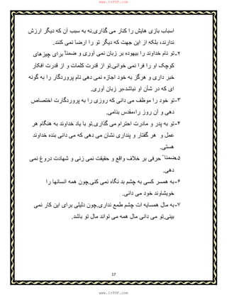 17
‫ﮔذاری‬ ‫ﻣﯽ‬ ‫ﮐﻧﺎر‬ ‫را‬ ‫ھﺎﯾش‬ ‫ﺑﺎزی‬ ‫اﺳﺑﺎب‬.‫ارزش‬ ‫دﯾﮕر‬ ‫ﮐﮫ‬ ‫آن‬ ‫ﺳﺑب‬ ‫ﺑﮫ‬ ‫ﻧﮫ‬
‫ﻧد‬‫ﮐﻧﻧد‬ ‫ﻧﻣﯽ‬ ‫ارﺿﺎ‬ ‫را‬ ‫ﺗو‬ ‫دﯾﮕر‬ ‫ﮐﮫ‬ ‫ﺟﮭت‬ ‫اﯾن‬ ‫از‬ ‫ﺑﻠﮑﮫ‬ ،‫ارﻧد‬.
٢-ّ‫ﺿﻣﻧﺎ‬ ‫و‬ ‫آوری‬ ‫ﻧﻣﯽ‬ ‫زﺑﺎن‬ ‫ﺑر‬ ‫ﺑﯾﮭوده‬ ‫را‬ ‫ﺧداوﻧد‬ ‫ﻧﺎم‬ ‫ﺗو‬‫ﭼﯾزھﺎی‬ ‫ﺑرای‬
‫ﺧواﻧﯽ‬ ‫ﻧﻣﯽ‬ ‫ﻓرا‬ ‫را‬ ‫او‬ ‫ﮐوﭼﮏ‬.‫اﻓﮑﺎر‬ ‫ﻗدرت‬ ‫از‬ ‫و‬ ‫ﮐﻠﻣﺎت‬ ‫ﻗدرت‬ ‫از‬ ‫ﺗو‬
‫ﮔوﻧﮫ‬ ‫ﺑﮫ‬ ‫را‬ ‫ﭘروردﮔﺎر‬ ‫ﻧﺎم‬ ‫دھﯽ‬ ‫ﻧﻣﯽ‬ ‫اﺟﺎزه‬ ‫ﺧود‬ ‫ﺑﮫ‬ ‫ھرﮔز‬ ‫و‬ ‫داری‬ ‫ﺧﺑر‬
‫ﺷ‬ ‫در‬ ‫ﮐﮫ‬ ‫ای‬‫ﺄ‬‫ﻧﺑﺎﺷد،ﺑر‬ ‫او‬ ‫ن‬‫آوری‬ ‫زﺑﺎن‬.
٣-‫اﺧﺗﺻﺎص‬ ‫ﭘروردﮔﺎرت‬ ‫ﺑﮫ‬ ‫را‬ ‫روزی‬ ‫ﮐﮫ‬ ‫داﻧﯽ‬ ‫ﻣﯽ‬ ‫ﻣوظف‬ ‫را‬ ‫ﺧود‬ ‫ﺗو‬
‫ﺑﻧﺎﻣﯽ‬ ‫را،ﻣﻘدس‬ ‫روز‬ ‫آن‬ ‫و‬ ‫دھﯽ‬.
۴-‫ﮔذاری‬ ‫ﻣﯽ‬ ‫اﺣﺗرام‬ ‫ﻣﺎدرت‬ ‫و‬ ‫ﭘدر‬ ‫ﺑﮫ‬ ‫ﺗو‬.‫ھر‬ ‫ھﻧﮕﺎم‬ ‫ﺑﮫ‬ ‫ﺧداوﻧد‬ ‫ﯾﺎد‬ ‫ﺑﺎ‬ ‫ﺗو‬
‫ﺧداوﻧد‬ ‫ﺑﻧده‬ ‫داﻧﯽ‬ ‫ﻣﯽ‬ ‫ﮐﮫ‬ ‫دھﯽ‬ ‫ﻣﯽ‬ ‫ﻧﺷﺎن‬ ‫ﭘﻧداری‬ ‫و‬ ‫ﮔﻔﺗﺎر‬ ‫ھر‬ ‫و‬ ‫ﻋﻣل‬
‫ھﺳﺗﯽ‬.
۵-ّ ‫ﺿﻣﻧﺎ‬‫ﻧﻣ‬ ‫ﺣﻘﯾﻘت‬ ‫و‬ ‫واﻗﻊ‬ ‫ﺧﻼف‬ ‫ﺑر‬ ‫ﺣرﻓﯽ‬‫ﻧﻣﯽ‬ ‫دروغ‬ ‫ﺷﮭﺎدت‬ ‫و‬ ‫زﻧﯽ‬ ‫ﯽ‬
‫دھﯽ‬.
۶-‫ﺑد‬ ‫ﭼﺷم‬ ‫ﺑﮫ‬ ‫ﮐﺳﯽ‬ ‫ھﻣﺳر‬ ‫ﺑﮫ‬‫ﮐﻧﯽ‬ ‫ﻧﻣﯽ‬ ‫ﻧﮕﺎه‬.‫را‬ ‫اﻧﺳﺎﻧﮭﺎ‬ ‫ھﻣﮫ‬ ‫ﭼون‬
‫داﻧﯽ‬ ‫ﻣﯽ‬ ‫ﺧود‬ ‫ﺧوﯾﺷﺎوﻧد‬.
٧-‫ﻧداری‬ ‫طﻣﻊ‬ ‫ﭼﺷم‬ ‫ات‬ ‫ھﻣﺳﺎﯾﮫ‬ ‫ﻣﺎل‬ ‫ﺑﮫ‬.‫ﻧﻣﯽ‬ ‫ﮐﺎر‬ ‫اﯾن‬ ‫ﺑرای‬ ‫دﻟﯾﻠﯽ‬ ‫ﭼون‬
‫ﺑﯾﻧﯽ‬.‫ﺑﺎﺷد‬ ‫ﺗو‬ ‫ﻣﺎل‬ ‫ﺗواﻧد‬ ‫ﻣﯽ‬ ‫ھﻣﮫ‬ ‫ﻣﺎل‬ ‫داﻧﯽ‬ ‫ﻣﯽ‬ ‫ﺗو‬.
www.IrPDF.com
www.IrPDF.com
 