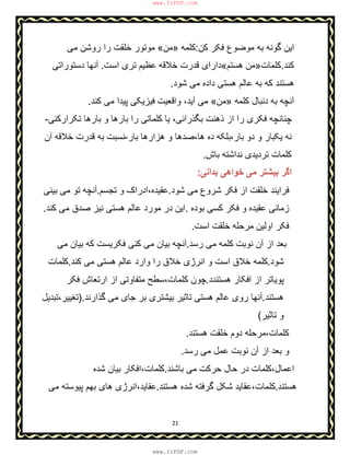 21
‫ﮐن‬ ‫ﻓﮑر‬ ‫ﻣوﺿوع‬ ‫ﺑﮫ‬ ‫ﮔوﻧﮫ‬ ‫اﯾن‬:‫ﮐﻠﻣﮫ‬»‫ﻣن‬«‫ﻣﯽ‬ ‫روﺷن‬ ‫را‬ ‫ﺧﻠﻘت‬ ‫ﻣوﺗور‬
‫ﮐﻧد‬.‫ﮐﻠﻣﺎت‬»‫ھﺳﺗم‬ ‫ﻣن‬«‫اﺳت‬ ‫ﺗری‬ ‫ﻋظﯾم‬ ‫ﺧﻼﻗﮫ‬ ‫ﻗدرت‬ ‫دارای‬.‫دﺳﺗوراﺗﯽ‬ ‫آﻧﮭﺎ‬
‫ﺷود‬ ‫ﻣﯽ‬ ‫داده‬ ‫ھﺳﺗﯽ‬ ‫ﻋﺎﻟم‬ ‫ﺑﮫ‬ ‫ﮐﮫ‬ ‫ھﺳﺗﻧد‬.
‫ﮐﻠﻣﮫ‬ ‫دﻧﺑﺎل‬ ‫ﺑﮫ‬ ‫آﻧﭼﮫ‬»‫ﻣن‬«‫ﻣﯽ‬‫ﮐﻧد‬ ‫ﻣﯽ‬ ‫ﭘﯾدا‬ ‫ﻓﯾزﯾﮑﯽ‬ ‫واﻗﻌﯾت‬ ،‫آﯾد‬.
‫ﯾﺎ‬ ،‫ﺑﮕذراﻧﯽ‬ ‫ذھﻧت‬ ‫از‬ ‫را‬ ‫ﻓﮑری‬ ‫ﭼﻧﺎﻧﭼﮫ‬‫ﺗﮑرارﮐﻧﯽ‬ ‫ﺑﺎرھﺎ‬ ‫و‬ ‫ﺑﺎرھﺎ‬ ‫را‬ ‫ﮐﻠﻣﺎﺗﯽ‬-
،‫ﺑﺎر‬ ‫دو‬ ‫و‬ ‫ﯾﮑﺑﺎر‬ ‫ﻧﮫ‬‫ﺑﺎر‬ ‫ھزارھﺎ‬ ‫و‬ ‫ھﺎ،ﺻدھﺎ‬ ‫ده‬ ‫ﺑﻠﮑﮫ‬-‫آن‬ ‫ﺧﻼﻗﮫ‬ ‫ﻗدرت‬ ‫ﺑﮫ‬ ‫ﻧﺳﺑت‬
‫ﺑﺎش‬ ‫ﻧداﺷﺗﮫ‬ ‫ﺗردﯾدی‬ ‫ﮐﻠﻣﺎت‬.
‫ﺑداﻧﯽ‬ ‫ﺧواھﯽ‬ ‫ﻣﯽ‬ ‫ﺑﯾﺷﺗر‬ ‫اﮔر‬:
‫ﺷود‬ ‫ﻣﯽ‬ ‫ﺷروع‬ ‫ﻓﮑر‬ ‫از‬ ‫ﺧﻠﻘت‬ ‫ﻓراﯾﻧد‬.‫ﺗﺟﺳم‬ ‫و‬ ‫ﻋﻘﯾده،ادراک‬.‫ﺑﯾﻧﯽ‬ ‫ﻣﯽ‬ ‫ﺗو‬ ‫آﻧﭼﮫ‬
‫ﺑوده‬ ‫ﮐﺳﯽ‬ ‫ﻓﮑر‬ ‫و‬ ‫ﻋﻘﯾده‬ ‫زﻣﺎﻧﯽ‬.‫ﻣ‬ ‫در‬ ‫اﯾن‬‫ﮐﻧد‬ ‫ﻣﯽ‬ ‫ﺻدق‬ ‫ﻧﯾز‬ ‫ھﺳﺗﯽ‬ ‫ﻋﺎﻟم‬ ‫ورد‬.
‫اﺳت‬ ‫ﺧﻠﻘت‬ ‫ﻣرﺣﻠﮫ‬ ‫اوﻟﯾن‬ ‫ﻓﮑر‬.
‫رﺳد‬ ‫ﻣﯽ‬ ‫ﮐﻠﻣﮫ‬ ‫ﻧوﺑت‬ ‫آن‬ ‫از‬ ‫ﺑﻌد‬.‫ﻣﯽ‬ ‫ﺑﯾﺎن‬ ‫ﮐﮫ‬ ‫ﻓﮑرﯾﺳت‬ ‫ﮐﻧﯽ‬ ‫ﻣﯽ‬ ‫ﺑﯾﺎن‬ ‫آﻧﭼﮫ‬
‫ﺷود‬.‫ﮐﻧد‬ ‫ﻣﯽ‬ ‫ھﺳﺗﯽ‬ ‫ﻋﺎﻟم‬ ‫وارد‬ ‫را‬ ‫ﺧﻼق‬ ‫اﻧرژی‬ ‫و‬ ‫اﺳت‬ ‫ﺧﻼق‬ ‫ﮐﻠﻣﮫ‬.‫ﮐﻠﻣﺎت‬
‫ھﺳﺗﻧدد‬ ‫اﻓﮑﺎر‬ ‫از‬ ‫ﭘوﯾﺎﺗر‬.‫ﻓﮑر‬ ‫ارﺗﻌﺎش‬ ‫از‬ ‫ﻣﺗﻔﺎوﺗﯽ‬ ‫ﮐﻠﻣﺎت،ﺳطﺢ‬ ‫ﭼون‬
‫ھﺳﺗﻧد‬.‫ﻋﺎ‬ ‫روی‬ ‫آﻧﮭﺎ‬‫ﮔذارﻧد‬ ‫ﻣﯽ‬ ‫ﺟﺎی‬ ‫ﺑر‬ ‫ﺑﯾﺷﺗری‬ ‫ﺗﺎﺛﯾر‬ ‫ھﺳﺗﯽ‬ ‫ﻟم‬).‫ﺗﻐﯾﯾر،ﺗﺑدﯾل‬
‫ﺗﺎﺛﯾر‬ ‫و‬(
‫ھﺳﺗﻧد‬ ‫ﺧﻠﻘت‬ ‫دوم‬ ‫ﮐﻠﻣﺎت،ﻣرﺣﻠﮫ‬.
‫رﺳد‬ ‫ﻣﯽ‬ ‫ﻋﻣل‬ ‫ﻧوﺑت‬ ‫آن‬ ‫از‬ ‫ﺑﻌد‬ ‫و‬.
‫ﺑﺎﺷﻧد‬ ‫ﻣﯽ‬ ‫ﺣرﮐت‬ ‫ﺣﺎل‬ ‫در‬ ‫اﻋﻣﺎل،ﮐﻠﻣﺎت‬.‫ﺷده‬ ‫ﺑﯾﺎن‬ ‫ﮐﻠﻣﺎت،اﻓﮑﺎر‬
‫ھ‬‫ﺳﺗﻧد‬.‫ھﺳﺗﻧد‬ ‫ﺷده‬ ‫ﮔرﻓﺗﮫ‬ ‫ﺷﮑل‬ ‫ﮐﻠﻣﺎت،ﻋﻘﺎﯾد‬.‫ﻣﯽ‬ ‫ﭘﯾوﺳﺗﮫ‬ ‫ﺑﮭم‬ ‫ھﺎی‬ ‫ﻋﻘﺎﯾد،اﻧرژی‬
www.IrPDF.com
www.IrPDF.com
 