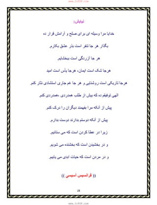 28
‫ﻧﯿﺎﯾ‬‫ﺶ‬:
‫ده‬ ‫ﻗﺮار‬ ‫آراﻣﺶ‬ ‫و‬ ‫ﺻﻠﺢ‬ ‫ﺑﺮای‬ ‫ای‬ ‫وﺳﯿﻠﮫ‬ ‫ﻣﺮا‬ ‫ﺧﺪاﯾﺎ‬
‫ﺑﮑﺎرم‬ ‫ﻋﺸﻖ‬ ‫ﺑﺬر‬ ‫اﺳﺖ‬ ‫ﺗﻨﻔﺮ‬ ‫ﺟﺎ‬ ‫ھﺮ‬ ‫ﺑﮕﺬار‬.
‫ﺑﺒﺨﺸﺎﯾﻢ‬ ‫اﺳﺖ‬ ‫آزردﮔﯽ‬ ‫ﺟﺎ‬ ‫ھﺮ‬.
‫اﯾﻤﺎن‬ ‫اﺳﺖ‬ ‫ﺷﮏ‬ ‫ھﺮﺟﺎ‬،‫ﯾ‬ ‫ھﺮﺟﺎ‬‫ﺄ‬‫اﻣﯿﺪ‬ ‫اﺳﺖ‬ ‫س‬
‫ﮐﻨﻢ‬ ‫ﻧﺜﺎر‬ ‫اﺳﺘﺸﺎدی‬ ‫ﺟﺎری‬ ‫ﻏﻢ‬ ‫ﺟﺎ‬ ‫ھﺮ‬ ‫و‬ ‫روﺷﻨﺎﯾﯽ‬ ‫اﺳﺖ‬ ‫ﺗﺎرﯾﮑﯽ‬ ‫ھﺮﺟﺎ‬.
‫ھﻤﺪردی‬ ‫طﻠﺐ‬ ‫از‬ ‫ﺑﯿﺶ‬ ‫ﮐﮫ‬ ‫ده‬ ‫ﺗﻮﻓﯿﻘﻢ‬ ‫اﻟﮭﯽ‬،‫ﮐﻨﻢ‬ ‫ھﻤﺪردی‬.
‫ﮐﻨﻢ‬ ‫درک‬ ‫را‬ ‫دﯾﮕﺮان‬ ‫ﺑﻔﮭﻤﻨﺪ‬ ‫ﻣﺮا‬ ‫آﻧﮑﮫ‬ ‫از‬ ‫ﭘﯿﺶ‬.
‫ﺑﺪارم‬ ‫دوﺳﺖ‬ ‫ﺑﺪارﻧﺪ‬ ‫دوﺳﺘﻢ‬ ‫آﻧﮑﮫ‬ ‫از‬ ‫ﭘﯿﺶ‬.
‫ﺳﺘﺎﻧﯿﻢ‬ ‫ﻣﯽ‬ ‫ﮐﮫ‬ ‫اﺳﺖ‬ ‫ﮐﺮدن‬ ‫ﻋﻄﺎ‬ ‫در‬ ‫زﯾﺮا‬.
‫ﺷﻮﯾﻢ‬ ‫ﻣﯽ‬ ‫ﺑﺨﺸﻨﺪه‬ ‫ﮐﮫ‬ ‫اﺳﺖ‬ ‫ﺑﺨﺸﯿﺪن‬ ‫در‬ ‫و‬.
‫ﯾﺎﺑﯿﻢ‬ ‫ﻣﯽ‬ ‫اﺑﺪی‬ ‫ﺣﯿﺎت‬ ‫ﮐﮫ‬ ‫اﺳﺖ‬ ‫ﻣﺮدن‬ ‫در‬ ‫و‬.
(( ‫آﺳﯿ‬ ‫ﻓﺮاﻧﺴﯿﺲ‬‫ﺴﯽ‬ ))
www.IrPDF.com
www.IrPDF.com
 