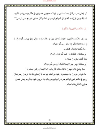 31
‫ﻧﺎﭘﺪﯾﺪ‬ ‫ﺧﻮرﺷﯿﺪ‬ ‫طﻠﻮع‬ ‫از‬ ‫ﭘﯿﺶ‬ ‫ﻣﮫ‬ ‫ھﻤﭽﻮن‬ ‫ﯾﻘﯿﻨﺖ‬ ‫و‬ ‫دادی‬ ‫دﺳﺖ‬ ‫از‬ ‫را‬ ‫ﺧﻮد‬ ‫اﯾﻤﺎن‬ ‫ﺗﻮ‬
‫ﺷﺪ‬.‫ﮐﮫ‬ ‫ﻓﺮزﻧﺪم‬ ‫اﻓﺴﻮس‬‫ﺗﺮﺳﯽ؟‬ ‫ﻧﻤﯽ‬ ‫اﻣﻮاج‬ ‫ﺧﺪای‬ ‫از‬ ‫آﯾﺎ‬ ‫ﺗﺮﺳﯿﺪی،اﻣﺎ‬ ‫اﻣﻮاج‬ ‫از‬ ‫ﺗﻮ‬"
‫ﺑﮕﯿﺮ‬ ‫ﯾﺎد‬ ‫ﻣﻼﻧﺼﺮاﻟﺪﯾﻦ‬ ‫از‬!
‫ﮔﺮدد‬ ‫ﻣﯽ‬ ‫ﭼﯿﺰی‬ ‫دﻧﺒﺎل‬ ‫ﺧﻮد‬ ‫ﺧﺎﻧﮫ‬ ‫از‬ ‫ﺑﯿﺮون‬ ‫ﮐﮫ‬ ‫دﯾﺪﻧﺪ‬ ‫را‬ ‫ﻣﻼﻧﺼﺮاﻟﺪﯾﻦ‬ ‫روزی‬.‫او‬ ‫از‬
‫ﭘﺮﺳﯿﺪﻧﺪ‬:»‫ﮔﺮدی؟‬ ‫ﻣﯽ‬ ‫ﭼﯿﺰ‬ ‫ﭼﮫ‬ ‫دﻧﺒﺎل‬«
‫ﮔﻔﺖ‬ ‫ﻣﻼ‬:»‫ﮐﻠﯿﺪم‬ ‫دﻧﺒﺎل‬.«
‫ﭘﺮﺳﯿﺪﻧﺪ‬:»‫را‬ ‫ﮐﻠﯿﺪت‬‫ای؟‬ ‫ﮐﺮده‬ ‫ﮔﻢ‬ ‫ﮐﺠﺎ‬«
‫ﮔﻔﺖ‬ ‫ﻣﻼ‬:»‫درون‬‫ﺧﺎﻧﮫ‬.«
‫ﭘﺮﺳﯿﺪﻧﺪ‬:»‫ﮔﺮدی؟‬ ‫ﻣﯽ‬ ‫آن‬ ‫دﻧﺒﺎل‬ ‫اﯾﻨﺠﺎ‬ ‫ﭼﺮا‬ ‫ﭘﺲ‬«
‫داد‬ ‫ﭘﺎﺳﺦ‬ ‫ﻣﻼ‬:»‫اﺳﺖ‬ ‫روﺷﻦ‬ ‫اﯾﻨﺠﺎ‬ ‫اﻣﺎ‬ ،‫ﺗﺎرﯾﮏ‬ ‫ﺧﺎﻧﮫ‬ ‫داﺧﻞ‬ ‫ﭼﻮن‬.«
‫اﯾﻢ‬ ‫ﺑﺮآﻣﺪه‬ ‫ﺧﻮد‬ ‫ﺟﺴﺘﺠﻮی‬ ‫ﺑﮫ‬ ‫ﺑﯿﺮون‬ ‫در‬ ‫ھﻢ‬ ‫ﻣﺎ‬.‫وﺟ‬ ‫درون‬ ‫ﺑﮫ‬ ‫ﮐﮫ‬ ‫زﻣﺎﻧﯽ‬ ‫ﺗﺎ‬ ‫اﻣﺎ‬‫ﻮ‬‫دﻣﺎن‬
‫ﺑﯿﺎﺑﯿﻢ‬ ‫را‬ ‫ﺧﻮد‬ ‫ﺗﻮاﻧﯿﻢ‬ ‫ﻧﻤﯽ‬ ‫ﻧﮑﻨﯿﻢ‬ ‫رﺟﻮع‬.‫ﺑﻨﮕﺮﯾﻢ‬ ‫ﺧﻮد‬ ‫درون‬ ‫ﺑﮫ‬ ‫ﺑﺎﯾﺪ‬ ‫ﭘﺲ‬.‫ھﻤﺎن‬ ‫ﯾﻌﻨﯽ‬
‫ﮐﮫ‬ ‫ﺟﺎﯾﯽ‬‫اﺳﺖ‬ ‫ﺗﺎرﯾﮏ‬.
www.IrPDF.com
www.IrPDF.com
 