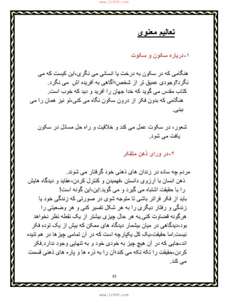 33
‫ﻣﻌﻧوی‬ ‫ﺗﻌﺎﻟﯾم‬
١-‫ﺳﮑوت‬ ‫و‬ ‫ﺳﮑون‬ ‫درﺑﺎره‬
‫د‬ ‫ﮐﮫ‬ ‫ھﻧﮕﺎﻣﯽ‬‫ﻣﯽ‬ ‫ﮐﮫ‬ ‫ﮐﯾﺳت‬ ‫ﻧﮕری،اﯾن‬ ‫ﻣﯽ‬ ‫اﻧﺳﺎﻧﯽ‬ ‫ﯾﺎ‬ ‫درﺧت‬ ‫ﺑﮫ‬ ‫ﺳﮑون‬ ‫ر‬
‫ﻧﮕرد‬ ‫ﻣﯽ‬ ‫اش‬ ‫آﻓرﯾده‬ ‫ﺑﮫ‬ ‫ﺷﺧص؛آﮔﺎھﯽ‬ ‫از‬ ‫ﺗر‬ ‫ﻋﻣﯾق‬ ‫ﻧﮕرد؟وﺟودی‬.
‫ﺟ‬ ‫ﺧدا‬ ‫ﮐﮫ‬ ‫ﮔوﯾد‬ ‫ﻣﯽ‬ ‫ﻣﻘدس‬ ‫ﮐﺗﺎب‬‫ﮐﮫ‬ ‫دﯾد‬ ‫و‬ ‫آﻓرﯾد‬ ‫را‬ ‫ﮭﺎن‬‫اﺳت‬ ‫ﺧوب‬.
‫ﻣﯽ‬ ‫را‬ ‫ھﻣﺎن‬ ‫ﻧﯾز‬ ‫ﮐﻧﯽ،ﺗو‬ ‫ﻣﯽ‬ ‫ﻧﮕﺎه‬ ‫ﺳﮑون‬ ‫درون‬ ‫از‬ ‫ﻓﮑر‬ ‫ﺑدون‬ ‫ﮐﮫ‬ ‫ھﻧﮕﺎﻣﯽ‬
‫ﺑﯾﻧﯽ‬.
‫ﺳﮑون‬ ‫در‬ ‫ﻣﺳﺎﺋل‬ ‫ﺣل‬ ‫راه‬ ‫و‬ ‫ﺧﻼﻗﯾت‬ ‫و‬ ‫ﮐﻧد‬ ‫ﻣﯽ‬ ‫ﻋﻣل‬ ‫ﺳﮑوت‬ ‫در‬ ،‫ﺷﻌور‬
‫ﺷود‬ ‫ﻣﯽ‬ ‫ﯾﺎﻓت‬.
٢-‫ﻣﺗﻔﮑر‬ ‫ذھن‬ ‫ورای‬ ‫در‬
‫ﺷوﻧد‬ ‫ﻣﯽ‬ ‫ﮔرﻓﺗﺎر‬ ‫ﺧود‬ ‫ذھﻧﯽ‬ ‫ھﺎی‬ ‫زﻧدان‬ ‫در‬ ‫ﺳﺎده‬ ‫ﭼﮫ‬ ‫ﻣردم‬.
‫و‬ ‫،ﻓﮭﻣﯾدن‬ ‫داﻧﺳﺗن‬ ‫آرزوی‬ ‫ﺑﺎ‬ ‫اﻧﺳﺎن‬ ‫ذھن‬‫ھﺎﯾش‬ ‫دﯾدﮔﺎه‬ ‫و‬ ‫ﮐردن،ﻋﻘﺎﯾد‬ ‫ﮐﻧﺗرل‬
‫ﮔوﯾد‬ ‫ﻣﯽ‬ ‫و‬ ‫ﮔﯾرد‬ ‫ﻣﯽ‬ ‫اﺷﺗﺑﺎه‬ ‫ﺣﻘﯾﻘت‬ ‫ﺑﺎ‬ ‫را‬:‫اﺳت‬ ‫ﮔوﻧﮫ‬ ‫اﯾن،اﯾن‬!
‫ﺷ‬ ‫ﻣﺗوﺟﮫ‬ ‫ﺗﺎ‬ ‫ﺑﺎﺷﯽ‬ ‫ﻓراﺗر‬ ‫ﻓﮑر‬ ‫از‬ ‫ﺑﺎﯾد‬‫ﯾﺎ‬ ‫ﺧود‬ ‫زﻧدﮔﯽ‬ ‫ﮐﮫ‬ ‫ﺻورﺗﯽ‬ ‫در‬ ‫وی‬
‫زﻧدﮔ‬‫را‬ ‫وﺿﻌﯾﺗﯽ‬ ‫ھر‬ ‫و‬ ‫ﮐﻧﯽ‬ ‫ﺗﻔﺳﯾر‬ ‫ﺷﮑل‬ ‫ھر‬ ‫ﺑﮫ‬ ‫را‬ ‫دﯾﮕری‬ ‫رﻓﺗﺎر‬ ‫و‬ ‫ﯽ‬
‫ﮐﻧﯽ‬ ‫ﻗﺿﺎوت‬ ‫ھرﮔوﻧﮫ‬.‫ﻧظ‬ ‫ﻧﻘطﮫ‬ ‫ﯾﮏ‬ ‫از‬ ‫ﺑﯾﺷﺗر‬ ‫ﭼﯾزی‬ ‫ﺣﺎل‬ ‫ھر‬ ‫ﺑﮫ‬‫ﻧﺧواھد‬ ‫ر‬
‫ﻓﮑر‬ ‫ﺗوده‬ ‫ﯾﮏ‬ ‫از‬ ‫ﺑﯾش‬ ‫ﮐﮫ‬ ‫ﻣﻣﮑن‬ ‫ھﺎی‬ ‫دﯾدﮔﺎه‬ ‫ﺑﯾﺷﻣﺎر‬ ‫ﻣﯾﺎن‬ ‫در‬ ‫ﺑود،دﯾدﮔﺎھﯽ‬
‫ﻧﯾﺳت‬.‫ﺗﻧﯾده‬ ‫ھم‬ ‫در‬ ‫ﭼﯾزھﺎ‬ ‫ﺗﻣﺎﻣﯽ‬ ‫آن‬ ‫در‬ ‫ﮐﮫ‬ ‫اﺳت‬ ‫ﯾﮑﭘﺎرﭼﮫ‬ ‫ﮐل‬ ‫ﺣﻘﯾﻘت،ﯾﮏ‬ ‫اﻣﺎ‬
‫ﺑ‬ ‫ﭼﯾز‬ ‫ھﯾﭻ‬ ‫آن‬ ‫در‬ ‫ﮐﮫ‬ ‫اﻧد،ﺟﺎﯾﯽ‬‫ﮫ‬‫ﻧدارد‬ ‫وﺟود‬ ‫ﺗﻧﮭﺎﯾﯽ‬ ‫ﺑﮫ‬ ‫و‬ ‫ﺧود‬ ‫ﺧودی‬.‫ﻓﮑر‬
‫ﮐﻧ‬ ‫ﻣﯽ‬ ‫ﺗﮑﮫ‬ ‫ﺗﮑﮫ‬ ‫را‬ ‫ﮐردن،ﺣﻘﯾﻘت‬‫ﭘﺎره‬ ‫و‬ ‫ھﺎ‬ ‫ذره‬ ‫ﺑﮫ‬ ‫را‬ ‫د؛آن‬‫ﻗﺳﻣت‬ ‫ذھﻧﯽ‬ ‫ھﺎی‬
‫ﮐﻧد‬ ‫ﻣﯽ‬.
www.IrPDF.com
www.IrPDF.com
 