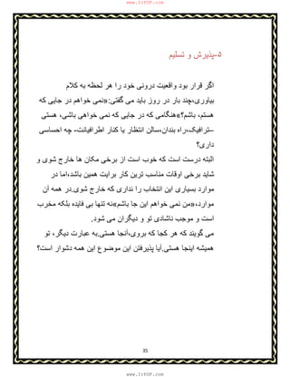 35
۵-‫ﺗﺳﻠﯾم‬ ‫و‬ ‫ﭘذﯾرش‬
‫دروﻧ‬ ‫واﻗﻌﯾت‬ ‫ﺑود‬ ‫ﻗرار‬ ‫اﮔر‬‫ﯽ‬‫ﮐﻼم‬ ‫ﺑﮫ‬ ‫ﻟﺣظﮫ‬ ‫ھر‬ ‫را‬ ‫ﺧود‬
‫ﮔﻔﺗﯽ‬ ‫ﻣﯽ‬ ‫ﺑﺎﯾد‬ ‫روز‬ ‫در‬ ‫ﺑﺎر‬ ‫ﺑﯾﺎوری،ﭼﻧد‬:»‫ﮐﮫ‬ ‫ﺟﺎﯾﯽ‬ ‫در‬ ‫ﺧواھم‬ ‫ﻧﻣﯽ‬
‫ﺑﺎﺷم؟‬ ،‫ھﺳﺗم‬«‫ھﺳﺗﯽ‬ ،‫ﺑﺎﺷﯽ‬ ‫ﺧواھﯽ‬ ‫ﻧﻣﯽ‬ ‫ﮐﮫ‬ ‫ﺟﺎﯾﯽ‬ ‫در‬ ‫ﮐﮫ‬ ‫ھﻧﮕﺎﻣﯽ‬
–‫ﺗراﻓﯾﮏ،راه‬‫اطراﻓﯾﺎﻧت‬ ‫ﮐﻧﺎر‬ ‫ﯾﺎ‬ ‫اﻧﺗظﺎر‬ ‫ﺑﻧدان،ﺳﺎﻟن‬-‫اﺣﺳﺎﺳﯽ‬ ‫ﭼﮫ‬
‫داری؟‬
‫درﺳت‬ ‫اﻟﺑﺗﮫ‬‫ا‬‫و‬ ‫ﺷوی‬ ‫ﺧﺎرج‬ ‫ھﺎ‬ ‫ﻣﮑﺎن‬ ‫ﺑرﺧﯽ‬ ‫از‬ ‫اﺳت‬ ‫ﺧوب‬ ‫ﮐﮫ‬ ‫ﺳت‬
‫در‬ ‫ﺑﺎﺷد،اﻣﺎ‬ ‫ھﻣﯾن‬ ‫ﺑراﯾت‬ ‫ﮐﺎر‬ ‫ﺗرﯾن‬ ‫ﻣﻧﺎﺳب‬ ‫اوﻗﺎت‬ ‫ﺑرﺧﯽ‬ ‫ﺷﺎﯾد‬
‫ﺷوی‬ ‫ﺧﺎرج‬ ‫ﮐﮫ‬ ‫ﻧداری‬ ‫را‬ ‫اﻧﺗﺧﺎب‬ ‫اﯾن‬ ‫ﺑﺳﯾﺎری‬ ‫ﻣوارد‬.‫آن‬ ‫ھﻣﮫ‬ ‫در‬
،‫ﻣوارد‬»‫ﺑﺎﺷم‬ ‫ﺟﺎ‬ ‫اﯾن‬ ‫ﺧواھم‬ ‫ﻧﻣﯽ‬ ‫ﻣن‬«‫ﺑ‬ ‫ﺗﻧﮭﺎ‬ ‫ﻧﮫ‬‫ﻣﺧرب‬ ‫ﺑﻠﮑﮫ‬ ‫ﻓﺎﯾده‬ ‫ﯽ‬
‫ﺷود‬ ‫ﻣﯽ‬ ‫دﯾﮕران‬ ‫و‬ ‫ﺗو‬ ‫ﻧﺎﺷﺎدی‬ ‫ﻣوﺟب‬ ‫و‬ ‫اﺳت‬.
‫ﮔوﯾﻧ‬ ‫ﻣﯽ‬‫د‬‫ھﺳﺗﯽ‬ ‫ﺑروی،آﻧﺟﺎ‬ ‫ﮐﮫ‬ ‫ﮐﺟﺎ‬ ‫ھر‬ ‫ﮐﮫ‬.‫ﺑﮫ‬‫دﯾﮕ‬ ‫ﻋﺑﺎرت‬‫ر‬،‫ﺗو‬
‫ا‬ ‫ھﻣﯾﺷﮫ‬‫ھﺳﺗﯽ‬ ‫ﯾﻧﺟﺎ‬.‫ﻣوﺿوع‬ ‫اﯾن‬ ‫ﭘذﯾرﻓﺗن‬ ‫آﯾﺎ‬‫اﺳت؟‬ ‫دﺷوار‬ ‫ھﻣﮫ‬ ‫اﯾن‬
www.IrPDF.com
www.IrPDF.com
 