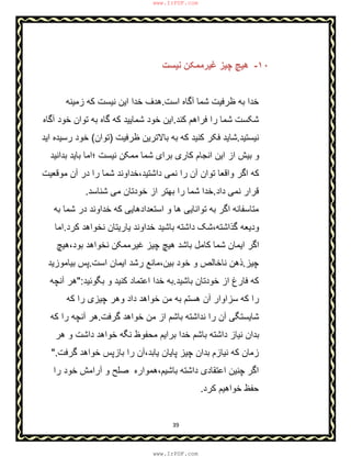 39
١٠-‫ﻧﯾﺳت‬ ‫ﻏﯾرﻣﻣﮑن‬ ‫ﭼﯾز‬ ‫ھﯾﭻ‬
‫ﺷﻣ‬ ‫ظرﻓﯾت‬ ‫ﺑﮫ‬ ‫ﺧدا‬‫اﺳت‬ ‫آﮔﺎه‬ ‫ﺎ‬.‫ز‬ ‫ﮐﮫ‬ ‫ﻧﯾﺳت‬ ‫اﯾن‬ ‫ﺧدا‬ ‫ھدف‬‫ﻣﯾﻧﮫ‬
‫ﮐﻧد‬ ‫ﻓراھم‬ ‫را‬ ‫ﺷﻣﺎ‬ ‫ﺷﮑﺳت‬.‫ﺗ‬ ‫ﺑﮫ‬ ‫ﮔﺎه‬ ‫ﮐﮫ‬ ‫ﺷﻣﺎﯾﯾد‬ ‫ﺧود‬ ‫اﯾن‬‫آﮔﺎه‬ ‫ﺧود‬ ‫وان‬
‫ﻧﯾﺳﺗﯾد‬.‫ظرﻓﯾت‬ ‫ﺑﺎﻻﺗرﯾن‬ ‫ﺑﮫ‬ ‫ﮐﮫ‬ ‫ﮐﻧﯾد‬ ‫ﻓﮑر‬ ‫ﺷﺎﯾد‬)‫ﺗوان‬(‫اﯾد‬ ‫رﺳﯾده‬ ‫ﺧود‬
‫ﺑداﻧﯾد‬ ‫ﺑﺎﯾد‬ ‫؛اﻣﺎ‬ ‫ﻧﯾﺳت‬ ‫ﻣﻣﮑن‬ ‫ﺷﻣﺎ‬ ‫ﺑرای‬ ‫ﮐﺎری‬ ‫اﻧﺟﺎم‬ ‫اﯾن‬ ‫از‬ ‫ﺑﯾش‬ ‫و‬
‫ﻣوﻗ‬ ‫آن‬ ‫در‬ ‫را‬ ‫ﺷﻣﺎ‬ ‫داﺷﺗﯾد،ﺧداوﻧد‬ ‫ﻧﻣﯽ‬ ‫را‬ ‫آن‬ ‫ﺗوان‬ ‫واﻗﻌﺎ‬ ‫اﮔر‬ ‫ﮐﮫ‬‫ﻌ‬‫ﯾت‬
‫داد‬ ‫ﻧﻣﯽ‬ ‫ﻗرار‬.‫ﺧدا‬‫ﺷﻧﺎﺳد‬ ‫ﻣﯽ‬ ‫ﺧودﺗﺎن‬ ‫از‬ ‫ﺑﮭﺗر‬ ‫را‬ ‫ﺷﻣﺎ‬.
‫ﻣﺗﺎﺳﻔﺎﻧﮫ‬‫ﺑﮫ‬ ‫ﺷﻣﺎ‬ ‫در‬ ‫ﺧداوﻧد‬ ‫ﮐﮫ‬ ‫اﺳﺗﻌدادھﺎﯾﯽ‬ ‫و‬ ‫ھﺎ‬ ‫ﺗواﻧﺎﯾﯽ‬ ‫ﺑﮫ‬ ‫اﮔر‬
‫ﮐرد‬ ‫ﻧﺧواھد‬ ‫ﯾﺎرﯾﺗﺎن‬ ‫ﺧداوﻧد‬ ‫ﺑﺎﺷﯾد‬ ‫داﺷﺗﮫ‬ ‫ﮔذاﺷﺗﮫ،ﺷﮏ‬ ‫ودﯾﻌﮫ‬.‫اﻣﺎ‬
‫ﺑود،ھﯾﭻ‬ ‫ﻧﺧواھد‬ ‫ﻏﯾرﻣﻣﮑن‬ ‫ﭼﯾز‬ ‫ھﯾﭻ‬ ‫ﺑﺎﺷد‬ ‫ﮐﺎﻣل‬ ‫ﺷﻣﺎ‬ ‫اﯾﻣﺎن‬ ‫اﮔر‬
‫ﭼﯾز‬.‫اﺳت‬ ‫اﯾﻣﺎن‬ ‫رﺷد‬ ‫ﺑﯾن،ﻣﺎﻧﻊ‬ ‫ﺧود‬ ‫و‬ ‫ﻧﺎﺧﺎﻟص‬ ‫ذھن‬.‫ﺑﯾﺎﻣوزﯾد‬ ‫ﭘس‬
‫ﺑﺎﺷﯾد‬ ‫ﺧودﺗﺎن‬ ‫از‬ ‫ﻓﺎرغ‬ ‫ﮐﮫ‬.‫اﻋﺗﻣ‬ ‫ﺧدا‬ ‫ﺑﮫ‬‫ﺑﮕوﺋﯾد‬ ‫و‬ ‫ﮐﻧﯾد‬ ‫ﺎد‬":‫آﻧﭼﮫ‬ ‫ھر‬
‫ﮐﮫ‬ ‫را‬ ‫ﭼﯾزی‬ ‫وھر‬ ‫داد‬ ‫ﺧواھد‬ ‫ﻣن‬ ‫ﺑﮫ‬ ‫ھﺳﺗم‬ ‫آن‬ ‫ﺳزاوار‬ ‫ﮐﮫ‬ ‫را‬
‫ﮔرﻓت‬ ‫ﺧواھد‬ ‫ﻣن‬ ‫از‬ ‫ﺑﺎﺷم‬ ‫ﻧداﺷﺗﮫ‬ ‫را‬ ‫آن‬ ‫ﺷﺎﯾﺳﺗﮕﯽ‬.‫ﮐﮫ‬ ‫را‬ ‫آﻧﭼﮫ‬ ‫ھر‬
‫ھر‬ ‫و‬ ‫داﺷت‬ ‫ﺧواھد‬ ‫ﻧﮕﮫ‬ ‫ﻣﺣﻔوظ‬ ‫ﺑراﯾم‬ ‫ﺧدا‬ ‫ﺑﺎﺷم‬ ‫داﺷﺗﮫ‬ ‫ﻧﯾﺎز‬ ‫ﺑدان‬
‫زﻣ‬‫ﮔرﻓت‬ ‫ﺧواھد‬ ‫ﺑﺎزﭘس‬ ‫را‬ ‫ﯾﺎﺑد،آن‬ ‫ﭘﺎﯾﺎن‬ ‫ﭼﯾز‬ ‫ﺑدان‬ ‫ﻧﯾﺎزم‬ ‫ﮐﮫ‬ ‫ﺎن‬".
‫اﮔر‬‫را‬ ‫ﺧود‬ ‫آراﻣش‬ ‫و‬ ‫ﺻﻠﺢ‬ ‫ﺑﺎﺷﯾم،ھﻣواره‬ ‫داﺷﺗﮫ‬ ‫اﻋﺗﻘﺎدی‬ ‫ﭼﻧﯾن‬
‫ﮐرد‬ ‫ﺧواھﯾم‬ ‫ﺣﻔظ‬.
www.IrPDF.com
www.IrPDF.com
 