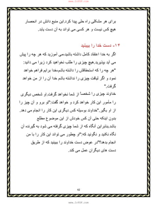 42
‫ﺣ‬ ‫راه‬ ‫ﻣﺷﮑﻠﯽ‬ ‫ھر‬ ‫ﺑرای‬‫ﮐرد‬ ‫ﭘﯾدا‬ ‫ﻠﯽ‬.‫اﻧﺣﺻﺎر‬ ‫در‬ ‫داﻧش‬ ‫ﻣﻧﺑﻊ‬ ‫اﯾن‬
‫ﯾﺎﺑد‬ ‫دﺳت‬ ‫آن‬ ‫ﺑﮫ‬ ‫ﺗواﻧد‬ ‫ﻣﯽ‬ ‫ﮐﺳﯽ‬ ‫ھر‬ ‫و‬ ‫ﻧﯾﺳت‬ ‫ﮐس‬ ‫ھﯾﭻ‬.
١۴-‫ﺑﯾﺑﻧﯾد‬ ‫را‬ ‫ﺧدا‬ ‫دﺳت‬
‫ﭘﯾش‬ ‫را‬ ‫ﭼﮫ‬ ‫ھر‬ ‫ﮐﮫ‬ ‫آﻣوزﯾد‬ ‫ﺑﺎﺷﯾد،ﻣﯽ‬ ‫داﺷﺗﮫ‬ ‫ﮐﺎﻣل‬ ‫اﻋﺗﻘﺎد‬ ‫ﺧدا‬ ‫ﺑﮫ‬ ‫اﮔر‬
‫ﺑﭘذﯾرﯾد‬ ‫آﯾد‬ ‫ﻣﯽ‬.‫داﻧﯾد‬ ‫ﻣﯽ‬ ‫زﯾرا‬ ‫ﮐرد‬ ‫ﻧﺧواھﯾد‬ ‫طﻠب‬ ‫را‬ ‫ﭼﯾزی‬ ‫ھﯾﭻ‬:
"‫داﺷﺗﮫ‬ ‫را‬ ‫اﺳﺗﺣﻘﺎﻗش‬ ‫ﮐﮫ‬ ‫را‬ ‫ﭼﮫ‬ ‫ھر‬‫ﺧواھد‬ ‫ﻓراھم‬ ‫ﺑراﯾم‬ ‫ﺑﺎﺷم،ﺧدا‬
‫ﺑﺎﺷم‬ ‫ﻧداﺷﺗﮫ‬ ‫را‬ ‫ﭼﯾزی‬ ‫ﻟﯾﺎﻗت‬ ‫اﮔر‬ ‫و‬ ‫ﻧﻣود‬‫ﺧواھد‬ ‫ﻣن‬ ‫از‬ ‫را‬ ‫آن‬ ‫ﺧدا‬
‫ﮔرﻓت‬".
ّ‫ﺷﺧﺻﺎ‬ ‫را‬ ‫ﭼﯾزی‬ ‫ﺧداوﻧد‬‫ﮔرﻓت‬ ‫ﻧﺧواھد‬ ‫ﺷﻣﺎ‬ ‫از‬.‫دﯾﮕری‬ ‫ﺷﺧص‬ ‫او‬
‫ﻣ‬ ‫را‬‫ﺄ‬‫ﮔﻔت‬ ‫ﺧواھد‬ ‫و‬ ‫ﮐرد‬ ‫ﺧواھد‬ ‫ﮐﺎر‬ ‫اﯾن‬ ‫ﻣور‬":‫را‬ ‫ﭼﯾز‬ ‫آن‬ ‫و‬ ‫ﺑرو‬ ‫ﺗو‬
‫ﺑﮕﯾر‬ ‫او‬ ‫از‬".‫اﻧﺟﺎم‬ ‫را‬ ‫ﮐﺎر‬ ‫اﯾن‬ ‫دﯾﮕری‬ ‫ﮐس‬ ‫ﺑوﺳﯾﻠﮫ‬ ‫ﺧداوﻧد‬‫دھد‬ ‫ﻣﯽ‬.
‫ﻣطﻠﻊ‬ ‫ﻣوﺿوع‬ ‫اﯾن‬ ‫از‬ ‫ﺧودش‬ ‫ﮐس‬ ‫آن‬ ‫ﺣﺗﯽ‬ ‫اﯾﻧﮑﮫ‬ ‫ﺑدون‬
‫ﺑﺎﺷد‬.‫آن‬ ‫ﮔﯾرﻧده‬ ‫ﺑﮫ‬ ‫ﺷود‬ ‫ﻣﯽ‬ ‫ﮔرﻓﺗﮫ‬ ‫ﭼﯾزی‬ ‫ﺷﻣﺎ‬ ‫از‬ ‫ﮐﮫ‬ ‫آﻧﮕﺎه‬ ‫ﺑﻧﺎﺑراﯾن‬
‫ﮐﮫ‬ ‫ﻧﮕوﺋﯾد‬ ‫و‬ ‫ﻧﮑﻧﯾد‬ ‫ﻧﮕﺎه‬":‫ﻣن‬ ‫ﺑﺎ‬ ‫را‬ ‫ﮐﺎر‬ ‫اﯾن‬ ‫ﺗواﻧد‬ ‫ﻣﯽ‬ ‫ﭼطور‬ ‫او‬
‫ﺑدھد؟‬ ‫اﻧﺟﺎم‬"‫طرﯾق‬ ‫از‬ ‫ﮐﮫ‬ ‫ﺑﺑﯾﻧﯾد‬ ‫را‬ ‫ﺧداوﻧد‬ ‫دﺳت‬ ‫ﻋوض‬ ‫در‬
‫ﮐﻧد‬ ‫ﻣﯽ‬ ‫ﻋﻣل‬ ‫دﯾﮕران‬ ‫ھﺎی‬ ‫دﺳت‬.
www.IrPDF.com
www.IrPDF.com
 