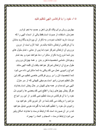 43
١۵-‫ﮐﻧﯾد‬ ‫ﺗﻧظﯾم‬ ‫اﻟﮭﯽ‬ ‫ﻓرﮐﺎﻧس‬ ‫ﺑﺎ‬ ‫را‬ ‫ﺧود‬
‫ذھن‬ ‫ﮐردن‬ ‫ﭘﺎک‬ ‫ﺑرای‬ ‫روش‬ ‫ﺑﮭﺗرﯾن‬‫و‬ ‫ﺗوام‬ ‫ﻧﺣو‬ ‫ﺑﮫ‬ ،‫ﺟﺳم‬ ‫و‬
‫اﺳت‬ ‫ﺻوت‬ ‫از‬ ‫،اﺳﺗﻔﺎده‬ ‫ھﻣزﻣﺎن‬.‫ﮐﮫ‬ ‫را‬ ‫اﻟﮭﯽ‬ ‫اﺳﻣﺎء‬ ‫از‬ ‫ﯾﮑﯽ‬ ‫ﻓﻘط‬
‫ﺑﭘردازﯾد‬ ‫آن‬ ‫ﺗﮑرار‬ ‫ﺑﮫ‬ ‫و‬ ‫ﻧﻣوده‬ ‫اﻧﺗﺧﺎب‬ ‫دارﯾد‬ ‫دوﺳت‬.‫ﺑدﻧﺗﺎن‬ ‫ﺑﮕذارﯾد‬
‫ﺑﺎﺷد‬ ‫داﺷﺗﮫ‬ ‫ارﺗﻌﺎش‬ ‫ﻓرﮐﺎﻧس‬ ‫آن‬ ‫ﺑﺎ‬.‫درون‬ ‫از‬ ‫اﺳت‬ ‫ﻻزم‬ ‫اﺑﺗدا‬ ‫در‬
‫ﻧﻣود‬ ‫ﺗﻣرﮐز‬ ‫ارﺗﻌﺎش‬ ‫آن‬ ‫ﺑرروی‬.‫ھﺎی‬ ‫ﺳﻠول‬ ‫ﺗﻣﺎم‬ ، ‫ﻣدﺗﯽ‬ ‫از‬ ‫ﭘس‬ ‫اﻣﺎ‬
‫ﺑد‬‫ﻧﻣود‬ ‫ﺧواھﻧد‬ ‫دﻋﺎ‬ ‫و‬ ‫ﻣﺎﻧﺗرا‬ ‫ﺗﮑرار‬ ‫ﺑﮫ‬ ‫ﺷروع‬ ‫ﺷﻣﺎ‬ ‫ن‬.‫ﺗﻣﺎم‬ ‫ﺑﻌد‬ ‫و‬
، ‫وﺟودﺗﺎن‬‫ﺑرروی‬ ‫ﭼﯾزﺗﺎن‬ ‫ھﻣﮫ‬ ‫و‬ ‫ﺑدن‬ ‫و‬ ‫ﺷﺧﺻﯾت،ذھن‬ ‫ﺗﻣﺎﻣﯽ‬
‫ﯾﺎﻓت‬ ‫ﺧواھﻧد‬ ‫ﺗﻣرﮐز‬ ‫ارﺗﻌﺎش‬ ‫آن‬ ‫ﻣوج‬ ‫طول‬.‫ﻣﺎﻧﻧد‬ ‫اﻟﮭﯽ‬ ‫ﮐﻠﻣﮫ‬ ‫آن‬
‫ﮐﻧد‬ ‫ﻣﯽ‬ ‫ﻋﻣل‬ ‫رادﯾوﯾﯽ‬ ‫اﻣواج‬.‫ﺷود‬ ‫ﻣﯽ‬ ‫داده‬ ‫ﻣﺎﻧﺗراﯾﯽ‬ ‫ﺷﻣﺎ‬ ‫ﺑﮫ‬ ‫وﻗﺗﯽ‬
‫ﺧﺎﺻﯽ‬ ‫ﻓرﮐﺎﻧس‬ ‫روی‬ ‫ﺑر‬ ‫را‬ ‫ﺗﺎن‬ ‫ﺷﺧﺻﯾت‬ ‫ﺷﻣﺎ‬‫ﮐﻧد‬ ‫ﻣﯽ‬ ‫ﺗﻧظﯾم‬.‫اﯾن‬
‫اﺳت‬ ‫رادﯾو‬ ‫ﻧﻣودن‬ ‫ﺗﻧظﯾم‬ ‫ﻣﺛل‬.‫ﮐﯾﮭﺎﻧ‬ ‫ﻣوﺳﯾﻘﯽ‬‫ﯽ‬‫ﻣﻧزل‬ ‫ﺳر‬ ‫از‬ ‫ﮐﮫ‬
‫آﯾد،ﻣدا‬ ‫ﻣﯽ‬ ‫اﻟﮭﯽ‬‫اﺳ‬ ‫ﭘﺧش‬ ‫ﺣﺎل‬ ‫در‬ ‫ﮐﯾﮭﺎن‬ ‫ﺟﺎی‬ ‫ھﻣﮫ‬ ‫در‬ ‫م‬‫ت‬.‫ﺧداوﻧد‬
‫ﮐﻧد‬ ‫ﻧﻣﯽ‬ ‫ﻗطﻊ‬ ‫را‬ ‫زﯾﺑﺎ‬ ‫ﭼﯾزھﺎی‬ ‫ﭘﺧش‬ ‫ھرﮔز‬.‫دل‬ ‫رادﯾوی‬ ‫ھﺎ‬ ‫ﺑﻌﺿﯽ‬
‫ﮐﻧﻧد‬ ‫ﻧﻣﯽ‬ ‫ﺗﻧظﯾم‬ ‫درﺳت‬ ‫ﻓرﮐﺎﻧس‬ ‫آن‬ ‫ﺑﺎ‬ ‫را‬ ‫ﺧود‬.‫اﻣواج‬ ‫رو‬ ‫اﯾن‬ ‫از‬ ‫و‬
‫درﯾﺎﻓت‬ ‫را‬ ‫ﻣزاﺣم‬‫ﮐﻧﻧد‬ ‫ﻣﯽ‬.‫ﺑود‬ ‫ﺧواھﯾد‬ ‫ﻗﺎدر‬ ‫ﺗﻣرﯾن‬ ‫اﺛر‬ ‫در‬ ‫ﺷﻣﺎ‬
‫ﮐﻧﯾد‬ ‫ﻧﺗظﯾم‬ ‫را‬ ‫ﺧود‬ ‫دل‬ ‫رادﯾوی‬.‫ﺧواھﯾد‬ ‫ﺗﺑدﯾل‬ ‫ﺧوﺑﯽ‬ ‫ﮔﯾرﻧده‬ ‫ﺑﮫ‬ ‫ﺷﻣﺎ‬
‫ﭘذﯾر‬ ‫اﻣﮑﺎن‬ ‫ﺧداوﻧد‬ ‫ﺑﺎ‬ ‫درﺳت‬ ‫ارﺗﺑﺎط‬ ‫ﮐﮫ‬ ‫اﺳت‬ ‫ﺻورت‬ ‫آن‬ ‫در‬ ‫و‬ ‫ﺷد‬
‫ﺷود‬ ‫ﻣﯽ‬.‫ﺑﮭ‬ ‫را‬ ‫اﺗﺣﺎد‬ ‫و‬ ‫اﻧﺳﺟﺎم‬ ، ‫درﺳت‬ ‫ارﺗﺑﺎط‬‫ﻣ‬‫راه‬
www.IrPDF.com
www.IrPDF.com
 