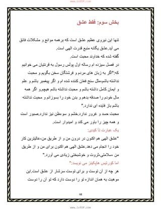 48
‫ﺳوم‬ ‫ﺑﺧش‬:‫ﻋﺷق‬ ‫ﻓﻘط‬
‫ﮐﮫ‬ ‫اﺳت‬ ‫ﻋﺷق‬ ‫ﻋظﯾم‬ ‫ﻧﯾروی‬ ‫اﯾن‬ ‫ﺗﻧﮭﺎ‬‫ﻓﺎﺋق‬ ‫ﻣﺷﮑﻼت‬ ‫و‬ ‫ﻣواﻧﻊ‬ ‫ﺑرھﻣﮫ‬
‫آﯾد‬ ‫ﻣﯽ‬.‫اﺳت‬ ‫اﻟﮭﯽ‬ ‫ﻗدرت‬ ‫ﻣﻧﺑﻊ‬ ‫ﯾﮕﺎﻧﮫ‬ ‫ﻋﺷق‬.
‫اﺳت‬ ‫ﻣﺣﺑت‬ ‫ﺧداوﻧد‬ ‫ﮐﮫ‬ ‫ﺷده‬ ‫ﮔﻔﺗﮫ‬.
‫ﺧواﻧﯾم‬ ‫ﻣﯽ‬ ‫ﻗرﻧﺗﯾﺎن‬ ‫ﺑﮫ‬ ‫رﺳول‬ ‫ﭘوﻟس‬ ‫اول‬ ‫رﺳﺎﻟﮫ‬ ‫ام‬ ‫ﺳﯾزده‬ ‫ﻓﺻل‬ ‫در‬
‫ﮐﮫ‬":‫ﻣﺣﺑت‬ ‫و‬ ‫ﺑﮕوﯾم‬ ‫ﺳﺧن‬ ‫ﻓرﺷﺗﮕﺎن‬ ‫و‬ ‫ﻣردم‬ ‫ھﺎی‬ ‫زﺑﺎن‬ ‫ﺑﮫ‬ ‫اﮔر‬
‫ﺑﺎﺷم‬ ‫ﭘﯾﻐﻣﺑر‬ ‫اﮔر‬ ‫و‬ ‫ام‬ ‫ﺷده‬ ‫ﮐﻧﻧده‬ ‫ﻓﻐﺎن‬ ‫ﺳﻧﺞ‬ ‫ﺑﺎﺷم،ﻣﺛل‬ ‫ﻧداﺷﺗﮫ‬‫ﻋﻠم‬ ‫و‬
‫ھﯾﭼم‬ ‫ﺑﺎﺷم‬ ‫ﻧداﺷﺗﮫ‬ ‫ﻣﺣﺑت‬ ‫و‬ ‫ﺑﺎﺷم‬ ‫داﺷﺗﮫ‬ ‫ﮐﺎﻣل‬ ‫اﯾﻣﺎن‬ ‫و‬.‫ھﻣﮫ‬ ‫اﮔر‬ ‫و‬
‫ﻧداﺷﺗﮫ‬ ‫ﻣﺣﺑت‬ ‫و‬ ‫ﺑﺳوزاﻧم‬ ‫را‬ ‫ﺧود‬ ‫ﺑدن‬ ‫و‬ ‫ﺑدھم‬ ‫ﺻدﻗﮫ‬ ‫را‬ ‫ﺧودم‬ ‫ﻣﺎل‬
‫ﻧدارد‬ ‫ای‬ ‫ﻓﺎﯾده‬ ‫ﺑﺎز‬ ‫ﺑﺎﺷم‬".
‫ﻧدارد‬ ‫ﻏرور‬ ‫و‬ ‫ﺣﺳد‬ ‫ﻣﺣﺑت‬.‫ﻧدارد‬ ‫ﻧﯾز‬ ‫ﺳوءظن‬ ‫و‬ ‫ﺧﺷم‬.‫ﺻﺑ‬‫و‬‫اﺳت‬ ‫ر‬
‫اﺳت‬ ‫اﻣﯾدوار‬ ‫و‬ ‫ﮐﻧد‬ ‫ﻣﯽ‬ ‫ﺑﺎور‬ ‫را‬ ‫ﭼﯾز‬ ‫ھﻣﮫ‬ ‫و‬.
‫ﮐﯾد‬ ‫ﺗﺄ‬ ‫ﻋﺑﺎرت‬ ‫ﯾﮏ‬‫ی‬:
"‫ﮐﺎر‬ ‫ﻣن،ﻋﺎﻟﯾﺗرﯾن‬ ‫طرﯾق‬ ‫از‬ ‫و‬ ‫ﻣن‬ ‫درون‬ ‫در‬ ‫اﮐﻧون‬ ‫ھم‬ ‫اﻟﮭﯽ‬ ‫ﻋﺷق‬
‫دھد‬ ‫ﻣﯽ‬ ‫اﻧﺟﺎم‬ ‫را‬ ‫ﺧود‬.‫طرﯾق‬ ‫از‬ ‫و‬ ‫ﻣن‬ ‫ﺑرای‬ ‫اﮐﻧون‬ ‫ھم‬ ‫اﻟﮭﯽ‬ ‫ﻋﺷق‬
‫آورد‬ ‫ﻣﯽ‬ ‫زﯾﺎدی‬ ‫ﺧوﺷﺑﺧﺗﯽ‬ ‫و‬ ‫،ﺳﻼﻣﺗﯽ،ﺛروت‬ ‫ﻣن‬".
‫ﻧوﯾﺳد‬ ‫ﻣﯽ‬ ‫ھﺎﭘﮑﯾﻧز‬ ‫ﮐورﺗﯾس‬ ‫اﻣﺎ‬":
‫ﻋﺷق‬ ‫از‬ ‫ﺳرﺷﺎر‬ ‫ﺗوﺳت‬ ‫ﺑرای‬ ‫و‬ ‫ﺗوﺳت‬ ‫آن‬ ‫از‬ ‫ﭼﮫ‬ ‫ھر‬‫اﺳت‬.‫اﯾن‬
‫ﺗو‬ ‫اﻧدازه‬ ‫ھﻣﺎن‬ ‫ﺑﮫ‬ ‫ﻣوھﺑت‬‫دوﺳت‬ ‫را‬ ‫آن‬ ‫ﺗو‬ ‫ﮐﮫ‬ ‫دارد‬ ‫دوﺳت‬ ‫را‬
www.IrPDF.com
www.IrPDF.com
 