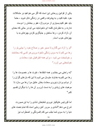 51
‫ﻣﺷﮑﻼت‬ ‫ﺑر‬ ‫ﺧواھﯾد‬ ‫ﻣﯽ‬ ‫اﮔر‬ ‫ﮐﮫ‬ ‫اﺳت‬ ‫اﯾن‬ ‫روﺣﺎﻧﯽ‬ ‫ﻗواﻧﯾن‬ ‫از‬ ‫ﯾﮑﯽ‬
ً‫ﺎ‬‫ﺣﺗﻣ‬ ، ‫ﺷوﯾد‬ ‫ﻧﺎﺋل‬ ‫زﻧدﮔﯽ‬ ‫در‬ ‫واﻗﻌﯽ‬ ‫ﭘﯾﺷرﻓت‬ ‫ﺑﮫ‬ ‫و‬ ‫ﮐﻧﯾد‬ ‫ﻏﻠﺑﮫ‬ ‫ﺧود‬
‫ﮐﻧﯾد‬ ‫ﻋﻔو‬ ‫ﺑﺎﯾد‬.‫دوﺳت‬ ‫را‬ ‫ﺑﺧﺷش‬ ‫و‬ ‫ﻋﻔو‬ ‫واژه‬ ‫ﻣردم‬ ‫از‬ ‫ﺑﺳﯾﺎری‬
‫آﯾد‬ ‫ﻣﯽ‬ ‫ﻧﺎﺧوﺷﺎﯾﻧد‬ ‫ای‬ ‫ﮐﻠﻣﮫ‬ ‫ﻧظرﺷﺎن‬ ‫ﺑﮫ‬ ‫و‬ ‫ﻧدارﻧد‬.‫ﻣﻌﻧﺎی‬ ‫ﮐﮫ‬ ‫ﺣﺎﻟﯽ‬ ‫در‬
‫و‬ ‫ﺳﺎﺧﺗن‬ ‫رھﺎ‬ ، ‫ﮐردن‬ ‫،آزاد‬ ‫آن‬‫ﺟﺎﯾﮕ‬‫ﺑﺎ‬ ‫ﺑد‬ ‫ﭼﯾزھﺎی‬ ‫ﮐزدن‬ ‫زﯾن‬
‫اﺳت‬ ‫ﺧوب‬ ‫ﭼﯾزھﺎی‬.
"‫ﺑﯾﺎﺑﯽ‬ ‫را‬ ‫ﺧود‬ ‫ﺻﻼح‬ ‫و‬ ‫ﺧﯾر‬ ‫ﻣﺳﯾر‬ ‫ﺗﺎ‬ ‫ﮔذارم‬ ‫ﻣﯽ‬ ‫آزاد‬ ‫را‬ ‫ﺗو‬.‫را‬ ‫ﺗو‬
‫ﺑروی‬ ‫دﻟﺧواه‬ ‫زﻧدﮔﯽ‬ ‫ﺳوی‬ ‫ﺑﮫ‬ ‫ﺗﺎ‬ ‫ﮐﻧم‬ ‫ﻣﯽ‬ ‫رھﺎ‬.‫ﺳﻌﺎدﺗﻣﻧد‬ ‫ﮐﮫ‬ ‫ﮐﺳﯽ‬ ‫ھر‬
‫و‬ ‫ﺳﻌﺎدت‬ ‫ﺧود‬ ‫اطراﻓﯾﺎن‬ ‫ھﻣﮫ‬ ‫ﺑرای‬ ، ‫ﺷود‬ ‫ﻣﯽ‬ ‫ﺧوﺷﺑﺧت‬ ‫و‬
‫آورد‬ ‫ﻣﯽ‬ ‫ﺧوﺷﺑﺧﺗﯽ‬".
"‫اﻧﺗﻘ‬ ‫ھﻣﮫ‬ ‫و‬ ‫ﺑﺧﺷم‬ ‫ﻣﯽ‬ ‫راﺣﺗﯽ‬ ‫ﺑﮫ‬، ‫ﺎدھﺎ‬‫را‬ ‫ھﺎ‬ ‫ﺧﺻوﻣت‬ ‫و‬ ‫ھﺎ‬ ‫ﻧﻔرت‬
‫ﮐﻧم‬ ‫ﻣﯽ‬ ‫رھﺎ‬.‫را‬ ‫ﮔران‬ ‫ﺑﺎرھﺎی‬ ‫ﮐﮫ‬ ‫اﯾن‬ ‫ﺗﺎ‬ ‫ﺷوم‬ ‫ﻣﯽ‬ ‫ﻣﺗوﺳل‬ ‫ﺧداوﻧد‬ ‫ﺑﮫ‬
‫ﺑردارد‬ ‫دوﺷم‬ ‫از‬.‫ﺗﺎ‬ ‫ﺳﺎزد‬ ‫ﻣﯽ‬ ‫رھﺎ‬ ‫ﻣرا‬ ‫ﻋﺷق‬ ‫ﺑﺧش‬ ‫ﺳﻌﺎدت‬ ‫ﻧﯾروی‬
‫ﺗﻘﺳﯾم‬ ‫دﯾﮕران‬ ‫ﺑﺎ‬ ‫را‬ ‫ھﺎ‬ ‫آن‬ ‫و‬ ‫آورم‬ ‫دﺳت‬ ‫ﺑﮫ‬ ‫را‬ ‫زﯾﺎدی‬ ‫ھﺎی‬ ‫ﻣوھﺑت‬
‫ﮐﻧم‬".
‫ﺷﻔﺎ‬ ‫ﻧﯾروی‬ ‫ھﺎﭘﮑﯾﻧز‬ ‫ﮐورﺗﯾس‬ ‫اﻣﺎ‬‫ﺑ‬‫ﺻو‬ ‫اﯾن‬ ‫ﺑﮫ‬ ‫را‬ ‫ﺷﺎدی‬ ‫ﺧش‬‫رت‬
‫دھد‬ ‫ﻣﯽ‬ ‫ﺷرح‬":‫ھﺎی‬ ‫ﻧﻌﻣت‬ ‫ﺗﻣﺎم‬ ‫ﮐﮫ‬ ‫اﺳت‬ ‫رﺑﺎﯾﯽ‬ ‫آھن‬ ‫ﺳرور‬ ‫و‬ ‫ﺷﺎدی‬
‫ﮐﻧد‬ ‫ﻣﯽ‬ ‫ﺟﻠب‬ ‫ﺷﻣﺎ‬ ‫ﺳوی‬ ‫ﺑﮫ‬ ‫را‬ ‫دﻧﯾﺎ‬.‫ﻧﯾز‬ ‫اﺿطراب‬ ‫و‬ ‫اﻓﺳردﮔﯽ‬
www.IrPDF.com
www.IrPDF.com
 