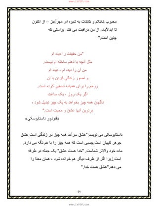 54
‫ﻣﮭرآﻣﯾز‬ ‫ای‬ ‫ﺷﯾوه‬ ‫ﺑﮫ‬ ‫ﮐﺎﺋﻧﺎت‬ ‫و‬ ‫ﮐﺎﺋﻧﺎﺗم‬ ‫ﻣﺣﺑوب‬–‫اﮐﻧون‬ ‫از‬
‫اﺑداﻵﺑﺎد‬ ‫ﺗﺎ‬-‫ﮐﻧد‬ ‫ﻣﯽ‬ ‫ﻣراﻗﺑت‬ ‫ﻣن‬ ‫از‬.‫ﮐﮫ‬ ‫ﺑراﺳﺗﯽ‬
‫اﺳت‬ ‫ﭼﻧﯾن‬."
"‫ام‬ ‫دﯾده‬ ‫را‬ ‫ﺣﻘﯾﻘت‬ ‫ﻣن‬
‫ﻧﯾﺳت‬ ‫ام‬ ‫ﺳﺎﺧﺗﮫ‬ ‫ذھﻧم‬ ‫ﺑﺎ‬ ‫آﻧﭼﮫ‬ ‫ﻣﺛل‬.
‫ام‬ ‫دﯾده‬ ، ‫ام‬ ‫دﯾده‬ ‫را‬ ‫آن‬ ‫ﻣن‬
‫آن‬ ‫ﺑﺎ‬ ‫ﮐردن‬ ‫زﻧدﮔﯽ‬ ‫ﺗﺻور‬ ‫و‬
‫اﺳت‬ ‫ﮐرده‬ ‫ﺗﺳﺧﯾر‬ ‫ھﻣﯾﺷﮫ‬ ‫ﺑرای‬ ‫را‬ ‫روﺣم‬.
‫ﺳﺎﻋت‬ ‫ﯾﮏ‬ ، ‫روز‬ ‫ﯾﮏ‬ ‫اﮔر‬
، ‫ﺷود‬ ‫ﺗﺑدﯾل‬ ‫ﭼﯾز‬ ‫ﯾﮏ‬ ‫ﺑﮫ‬ ‫ﺑﺧواھد‬ ‫ﭼﯾز‬ ‫ھﻣﮫ‬ ‫ﻧﺎﮔﮭﺎن‬
‫اﺳت‬ ‫ﻣﺣﺑت‬ ‫و‬ ‫ﻋﺷق‬ ‫آﻧﮭﺎ‬ ‫ﺑرﺗرﯾن‬".
»‫داﺳﺗﺎﯾو‬ ‫ﻓﺋودور‬‫ﺳﮑﯽ‬«
‫ﻧوﯾﺳد‬ ‫ﻣﯽ‬ ‫داﺳﺗﺎﯾوﺳﮑﯽ‬":‫اﺳت‬ ‫زﻧدﮔﯽ‬ ‫در‬ ‫ﭼﯾز‬ ‫ھﻣﮫ‬ ‫ﺳرآﻣد‬ ‫ﻋﺷق‬.‫ﻋﺷق‬
‫اﺳت‬ ‫ﮐﯾﮭﺎن‬ ‫ﺟوھر‬.‫دارد‬ ‫ﻣﯽ‬ ‫ﻧﮕﮫ‬ ‫ھم‬ ‫ﺑﺎ‬ ‫را‬ ‫ﭼﯾز‬ ‫ھﻣﮫ‬ ‫ﮐﮫ‬ ‫اﺳت‬ ‫ﭼﺳﺑﯽ‬.
‫ﺷﻣﺎﺳت‬ ‫واﻻﺗر‬ ‫ﺧود‬ ‫ﻣﺎده‬" .‫ﻋﺷق‬ ‫ھﺳت‬ ‫ﺧدا‬"‫طرﻓﮫ‬ ‫دو‬ ‫ﺟﻣﻠﮫ‬ ‫ﯾﮏ‬
‫اﺳت‬.‫ھم‬ ‫دﯾﮕر‬ ‫طرف‬ ‫از‬ ‫اﮔر‬ ‫زﯾرا‬‫را‬ ‫ﻣﻌﻧﺎ‬ ‫ھﻣﺎن‬ ، ‫ﺷود‬ ‫ﺧواﻧده‬
‫دھد‬ ‫ﻣﯽ‬".‫ﺧدا‬ ‫ھﺳت‬ ‫ﻋﺷق‬".
www.IrPDF.com
www.IrPDF.com
 