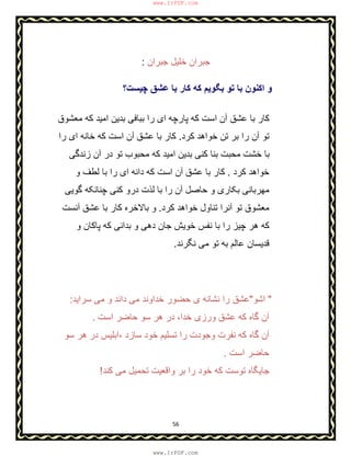 56
‫ﺟﺑران‬ ‫ﺧﻠﯾل‬ ‫ﺟﺑران‬:
‫ﭼﯾﺳت؟‬ ‫ﻋﺷق‬ ‫ﺑﺎ‬ ‫ﮐﺎر‬ ‫ﮐﮫ‬ ‫ﺑﮕوﯾم‬ ‫ﺗو‬ ‫ﺑﺎ‬ ‫اﮐﻧون‬ ‫و‬
‫ﻣﻌﺷوق‬ ‫ﮐﮫ‬ ‫اﻣﯾد‬ ‫ﺑدﯾن‬ ‫ﺑﺑﺎﻓﯽ‬ ‫را‬ ‫ای‬ ‫ﭘﺎرﭼﮫ‬ ‫ﮐﮫ‬ ‫اﺳت‬ ‫آن‬ ‫ﻋﺷق‬ ‫ﺑﺎ‬ ‫ﮐﺎر‬
‫ﮐرد‬ ‫ﺧواھد‬ ‫ﺗن‬ ‫ﺑر‬ ‫را‬ ‫آن‬ ‫ﺗو‬.‫را‬ ‫ای‬ ‫ﺧﺎﻧﮫ‬ ‫ﮐﮫ‬ ‫اﺳت‬ ‫آن‬ ‫ﻋﺷق‬ ‫ﺑﺎ‬ ‫ﮐﺎر‬
‫زﻧدﮔﯽ‬ ‫آن‬ ‫در‬ ‫ﺗو‬ ‫ﻣﺣﺑوب‬ ‫ﮐﮫ‬ ‫اﻣﯾد‬ ‫ﺑدﯾن‬ ‫ﮐﻧﯽ‬ ‫ﺑﻧﺎ‬ ‫ﻣﺣﺑت‬ ‫ﺧﺷت‬ ‫ﺑﺎ‬
‫ﮐرد‬ ‫ﺧواھد‬.‫و‬ ‫ﻟطف‬ ‫ﺑﺎ‬ ‫را‬ ‫ای‬ ‫داﻧﮫ‬ ‫ﮐﮫ‬ ‫اﺳت‬ ‫آن‬ ‫ﻋﺷق‬ ‫ﺑﺎ‬ ‫ﮐﺎر‬
‫ﺑﺎ‬ ‫را‬ ‫آن‬ ‫ﺣﺎﺻل‬ ‫و‬ ‫ﺑﮑﺎری‬ ‫ﻣﮭرﺑﺎﻧﯽ‬‫ﮔوﯾﯽ‬ ‫ﭼﻧﺎﻧﮑﮫ‬ ‫ﮐﻧﯽ‬ ‫درو‬ ‫ﻟذت‬
‫ﮐرد‬ ‫ﺧواھد‬ ‫ﺗﻧﺎول‬ ‫آﻧرا‬ ‫ﺗو‬ ‫ﻣﻌﺷوق‬.‫آﻧﺳت‬ ‫ﻋﺷق‬ ‫ﺑﺎ‬ ‫ﮐﺎر‬ ‫ﺑﺎﻻﺧره‬ ‫و‬
‫و‬ ‫ﭘﺎﮐﺎن‬ ‫ﮐﮫ‬ ‫ﺑداﻧﯽ‬ ‫و‬ ‫دھﯽ‬ ‫ﺟﺎن‬ ‫ﺧوﯾش‬ ‫ﻧﻔس‬ ‫ﺑﺎ‬ ‫را‬ ‫ﭼﯾز‬ ‫ھر‬ ‫ﮐﮫ‬
‫ﻧﮕرﻧد‬ ‫ﻣﯽ‬ ‫ﺗو‬ ‫ﺑﮫ‬ ‫ﻋﺎﻟم‬ ‫ﻗدﯾﺳﺎن‬.
"‫اﺷو‬"‫ﺳراﯾد‬ ‫ﻣﯽ‬ ‫و‬ ‫داﻧد‬ ‫ﻣﯽ‬ ‫ﺧداوﻧد‬ ‫ﺣﺿور‬ ‫ی‬ ‫ﻧﺷﺎﻧﮫ‬ ‫را‬ ‫ﻋﺷق‬:
‫ﺧدا‬ ‫ورزی‬ ‫ﻋﺷق‬ ‫ﮐﮫ‬ ‫ﮔﺎه‬ ‫آن‬،‫اﺳت‬ ‫ﺣﺎﺿر‬ ‫ﺳو‬ ‫ھر‬ ‫در‬.
‫ﺳﺎزد‬ ‫ﺧود‬ ‫ﺗﺳﻠﯾم‬ ‫را‬ ‫وﺟودت‬ ‫ﻧﻔرت‬ ‫ﮐﮫ‬ ‫ﮔﺎه‬ ‫آن‬،‫ﺳو‬ ‫ھر‬ ‫در‬ ‫اﺑﻠﯾس‬
‫اﺳت‬ ‫ﺣﺎﺿر‬.
‫ﮐﻧد‬ ‫ﻣﯽ‬ ‫ﺗﺣﻣﯾل‬ ‫واﻗﻌﯾت‬ ‫ﺑر‬ ‫را‬ ‫ﺧود‬ ‫ﮐﮫ‬ ‫ﺗوﺳت‬ ‫ﺟﺎﯾﮕﺎه‬!
www.IrPDF.com
www.IrPDF.com
 