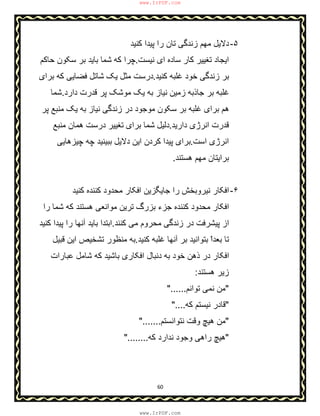 60
۵-‫ﮐﻧﯾد‬ ‫ﭘﯾدا‬ ‫را‬ ‫ﺗﺎن‬ ‫زﻧدﮔﯽ‬ ‫ﻣﮭم‬ ‫دﻻﯾل‬
‫ﺳﺎده‬ ‫ﮐﺎر‬ ‫ﺗﻐﯾﯾر‬ ‫اﯾﺟﺎد‬‫ﻧﯾﺳت‬ ‫ای‬.‫ﺣﺎﮐم‬ ‫ﺳﮑون‬ ‫ﺑر‬ ‫ﺑﺎﯾد‬ ‫ﺷﻣﺎ‬ ‫ﮐﮫ‬ ‫ﭼرا‬
‫ﮐﻧﯾد‬ ‫ﻏﻠﺑﮫ‬ ‫ﺧود‬ ‫زﻧدﮔﯽ‬ ‫ﺑر‬.‫ﺑرای‬ ‫ﮐﮫ‬ ‫ﻓﺿﺎﯾﯽ‬ ‫ﺷﺎﺗل‬ ‫ﯾﮏ‬ ‫ﻣﺛل‬ ‫درﺳت‬
‫دارد‬ ‫ﻗدرت‬ ‫ﭘر‬ ‫ﻣوﺷﮏ‬ ‫ﯾﮏ‬ ‫ﺑﮫ‬ ‫ﻧﯾﺎز‬ ‫زﻣﯾن‬ ‫ﺟﺎذﺑﮫ‬ ‫ﺑر‬ ‫ﻏﻠﺑﮫ‬.‫ﺷﻣﺎ‬
‫ﭘر‬ ‫ﻣﻧﺑﻊ‬ ‫ﯾﮏ‬ ‫ﺑﮫ‬ ‫ﻧﯾﺎز‬ ‫زﻧدﮔﯽ‬ ‫در‬ ‫ﻣوﺟود‬ ‫ﺳﮑون‬ ‫ﺑر‬ ‫ﻏﻠﺑﮫ‬ ‫ﺑرای‬ ‫ھم‬
‫دارﯾد‬ ‫اﻧرژی‬ ‫ﻗدرت‬.‫ﻣﻧﺑﻊ‬ ‫ھﻣﺎن‬ ‫درﺳت‬ ‫ﺗﻐﯾﯾر‬ ‫ﺑرای‬ ‫ﺷﻣﺎ‬ ‫دﻟﯾل‬
‫اﻧرژ‬‫اﺳت‬ ‫ی‬.‫ﭼﯾزھﺎﯾﯽ‬ ‫ﭼﮫ‬ ‫ﺑﺑﯾﻧﯾد‬ ‫دﻻﯾل‬ ‫اﯾن‬ ‫ﮐردن‬ ‫ﭘﯾدا‬ ‫ﺑرای‬
‫ھﺳﺗﻧد‬ ‫ﻣﮭم‬ ‫ﺑراﯾﺗﺎن‬.
۶-‫ﮐﻧﯾد‬ ‫ﮐﻧﻧده‬ ‫ﻣﺣدود‬ ‫اﻓﮑﺎر‬ ‫ﺟﺎﯾﮕزﯾن‬ ‫را‬ ‫ﻧﯾروﺑﺧش‬ ‫اﻓﮑﺎر‬
‫ﻣواﻧﻌﯽ‬ ‫ﺗرﯾن‬ ‫ﺑزرگ‬ ‫ﺟزء‬ ‫ﮐﻧﻧده‬ ‫ﻣﺣدود‬ ‫اﻓﮑﺎر‬‫ھ‬‫را‬ ‫ﺷﻣﺎ‬ ‫ﮐﮫ‬ ‫ﺳﺗﻧد‬
‫ﮐﻧﻧد‬ ‫ﻣﯽ‬ ‫ﻣﺣروم‬ ‫زﻧدﮔﯽ‬ ‫در‬ ‫ﭘﯾﺷرﻓت‬ ‫از‬.‫ﮐﻧﯾد‬ ‫ﭘﯾدا‬ ‫را‬ ‫آﻧﮭﺎ‬ ‫ﺑﺎﯾد‬ ‫اﺑﺗدا‬
‫آﻧ‬ ‫ﺑر‬ ‫ﺑﺗواﻧﯾد‬ ّ‫ا‬‫ﺑﻌد‬ ‫ﺗﺎ‬‫ﮐﻧﯾد‬ ‫ﻏﻠﺑﮫ‬ ‫ﮭﺎ‬.‫ﻗﺑﯾل‬ ‫اﯾن‬ ‫ﺗﺷﺧﯾص‬ ‫ﻣﻧظور‬ ‫ﺑﮫ‬
‫ﻋﺑﺎرات‬ ‫ﺷﺎﻣل‬ ‫ﮐﮫ‬ ‫ﺑﺎﺷﯾد‬ ‫اﻓﮑﺎری‬ ‫دﻧﺑﺎل‬ ‫ﺑﮫ‬ ‫ﺧود‬ ‫ذھن‬ ‫در‬ ‫اﻓﮑﺎر‬
‫ھﺳﺗﻧد‬ ‫زﯾر‬:
"‫ﺗواﻧم‬ ‫ﻧﻣﯽ‬ ‫ﻣن‬"......
"‫ﮐﮫ‬ ‫ﻧﯾﺳﺗم‬ ‫ﻗﺎدر‬"....
"‫ﻧﺗواﻧﺳﺗم‬ ‫وﻗت‬ ‫ھﯾﭻ‬ ‫ﻣن‬".......
"‫ﮐﮫ‬ ‫ﻧدارد‬ ‫وﺟود‬ ‫راھﯽ‬ ‫ھﯾﭻ‬"........
www.IrPDF.com
www.IrPDF.com
 