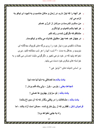 67
‫ﮐ‬ ‫را‬ ‫آﻧﭽﮫ‬ ‫ھﺮ‬‫ﺑﮫ‬ ‫ﻧﯿﮑﻮ‬ ‫ای‬ ‫ﺷﯿﻮه‬ ‫ﺑﮫ‬ ‫و‬ ‫ﻣﻨﺎﺳﺐ‬ ‫ﻣﮑﺎن‬ ‫و‬ ‫زﻣﺎن‬ ‫در‬ ،‫دارم‬ ‫ﻧﯿﺎز‬ ‫ﮫ‬
‫آﯾﺪ‬ ‫ﻣﯽ‬ ‫ﻧﺰدم‬.
‫ھﺴﺘﻢ‬ ‫اﻧﺮژی‬ ‫از‬ ‫ﺳﺮﺷﺎر‬ ‫و‬ ‫ﺗﻨﺪرﺳﺖ‬ ‫و‬ ‫ﺳﺎﻟﻢ‬ ‫ﻣﻦ‬.
‫ﺗﻮاﻧﮕﺮم‬ ‫و‬ ‫ﮐﺎﻣﯿﺎب‬ ‫ﺑﺎﺷﻢ‬ ‫ﮐﺠﺎ‬ ‫ھﺮ‬.
‫ﮐﻨﻢ‬ ‫رﺷﺪ‬ ‫و‬ ‫ﺷﺪه‬ ‫دﮔﺮﮔﻮن‬ ‫ﮐﮫ‬ ‫ﻣﺸﺘﺎﻗﻢ‬.
‫ﻧﯿﮑﻮﺳﺖ‬ ‫و‬ ‫ﺑﺎﺷﺪ‬ ‫ﻣﯽ‬ ‫ﺧﺪاوﻧﺪ‬ ‫ﻣﺨﻠﻮق‬ ‫ﭼﯿﺰ‬ ‫ھﻤﮫ‬ ،‫ھﻢ‬ ‫ﺟﮭﺎن‬ ‫در‬.
‫ر‬ ‫را‬ ‫ﺧﻮد‬ ‫ﻧﯿﺎز‬ ‫ﻣﻮرد‬ ‫ﺗﺎﮐﯿﺪی‬ ‫ﺟﻤﻼت‬‫ای‬ ‫ﺟﺪاﮔﺎﻧﮫ‬ ‫ﮐﻮﭼﮏ‬ ‫ھﺎی‬ ‫ﺑﺮﮔﮫ‬ ‫وی‬
‫ﻣﺪت‬ ‫ﺑﮫ‬ ‫ﺣﺪاﻗﻞ‬ ‫و‬ ‫ﺑﻨﻮﯾﺴﯿﺪ‬٣٠‫ر‬ ‫آﻧﮭﺎ‬ ،‫ﺷﺐ‬‫ﮐﻨﯿﺪ‬ ‫ﻣﻄﺎﻟﻌﮫ‬ ‫ﺷﺐ‬ ‫ھﺮ‬ ‫ا‬.‫دﯾﺮی‬
‫ﻧﺨﻮاھ‬‫ﺑﮫ‬ ‫و‬ ‫ﮐﻨﯿﺪ‬ ‫ﻣﯽ‬ ‫اﺣﺴﺎس‬ ‫ﻣﺜﺒﺖ‬ ‫دﮔﺮﮔﻮﻧﯽ‬ ‫و‬ ‫ﺗﻐﯿﯿﺮ‬ ‫ﻧﻮﻋﯽ‬ ‫ﺧﻮد‬ ‫در‬ ‫ﮐﮫ‬ ‫ﭘﺎﯾﯿﺪ‬ ‫ﺪ‬
‫ﯾﺎﺑﯿﺪ‬ ‫ﻣﯽ‬ ‫دﺳﺖ‬ ‫ﺧﻮد‬ ‫ﻧﯿﮑﻮی‬ ‫ھﺎی‬ ‫ﺧﻮاﺳﺘﮫ‬.
‫ھﺎی‬ ‫اﻧﺪﯾﺸﮫ‬ ‫اﺳﺎس‬ ‫ﺑﺮ‬"‫ھﯽ‬ ‫ﻟﻮﺋﯿﺰ‬"
‫ﺑﺎﺷﺪ‬ ‫ﯾﺎدت‬:‫دﻧﯿﺎ‬ ‫ﺑﮫ‬ ‫ﺗﺼﺎدﻓﯽ‬ ‫ﻣﺎ‬‫اﯾﻢ‬ ‫ﻣﺪه‬ ‫ﻧﯿﺎ‬!
‫ﯾﻌﻨﯽ‬ ‫ﺷﺠﺎﻋﺖ‬:‫ﺑﺮدار‬ ‫ﻗﺪم‬ ‫ﯾﮏ‬ ‫وﻟﯽ‬ ، ‫ﺑﻠﺮز‬ ، ‫ﺑﺘﺮس‬!
‫ﺑﺎﺷﺪ‬ ‫ﯾﺎدت‬:‫ھﺴﺘﯽ‬ ‫ھﺎ‬ ‫ﺑﮭﺘﺮﯾﻦ‬ ‫ﺳﺰاوار‬ ‫ﺗﻮ‬!
‫ﺑﺎﺷﺪ‬ ‫ﯾﺎدت‬:‫ﺑﺎﺷﺪ‬ ‫ﺳﻮراخ‬ ‫آن‬ ‫ﺗﮫ‬ ‫ﮐﮫ‬ ‫ﺑﮕﺬار‬ ‫ﭘﺎﮐﺘﯽ‬ ‫در‬ ‫را‬ ‫ﻣﺸﮑﻼﺗﺖ‬!
‫ﻧﮑﻦ‬ ‫ﻓﺮاﻣﻮش‬:‫اﻣﺎ‬ ، ‫ﺑﺎﺷﺪ‬ ‫آزاد‬ ‫اﺳﺖ‬ ‫ﻣﻤﮑﻦ‬ ، ‫ﺷﺪه‬ ‫ﺧﺎرج‬ ‫رﯾﻞ‬ ‫از‬ ‫ﮐﮫ‬ ‫ﻗﻄﺎری‬
‫ﺑﺮد‬ ‫ﻧﺨﻮاھﺪ‬ ‫ﺟﺎﯾﯽ‬ ‫ﺑﮫ‬ ‫راه‬!
www.IrPDF.com
www.IrPDF.com
 