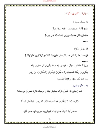 76
‫ﻣﺜﺒﺖ‬ ‫ﺗﺎﮐﯿﺪی‬ ‫ﻋﺒﺎرات‬
‫ﺑﺳﭘﺎر‬ ‫ﺧﺎطر‬ ‫ﺑﮫ‬:
‫ﻣﮕو‬ ‫ﺳﺧن‬ ‫رﻓﺗﮫ‬ ‫ھدر‬ ‫ﻣﺣﺑت‬ ‫از‬ ‫ﮔﺎه‬ ‫ھﯾﭻ‬
‫ﮐﮫ‬ ‫ﻧﯾﺳت‬ ‫ﭼﯾزی‬ ‫ﻣﺣﺑت‬ ‫ﺑﺎش‬ ‫ﻣطﻣﺋن‬‫رود‬ ‫ھدر‬!
****
‫ﻣﮑن‬ ‫ﻓراﻣوش‬:
‫ھﺎ‬ ‫وﮔرﻓﺗﺎری‬ ‫ﻣﺷﮑﻼت‬ ‫ﺑطن‬ ‫در‬ ‫اﻏﻠب‬ ‫ھﺎ‬ ‫وﺷﺎﻧس‬ ‫ھﺎ‬ ‫ﻓرﺻت‬‫ﭘﻧﮭﺎﻧﻧد‬!
*****
‫وﺑﮭﺎﻧﮫ‬ ‫ﻋذر‬ ‫از‬ ‫ﺑﮕﯾری‬ ‫ﻋﮭده‬ ‫ﺑﮫ‬ ‫را‬ ‫ﺧود‬ ‫ﻣﺳﺋوﻟﯾت‬ ‫ﺗﻣﺎم‬ ‫ﮐﮫ‬ ‫روز‬
‫واﻣﮕذاری‬ ‫دﯾﮕران‬ ‫ﮔردن‬ ‫ﺑﮫ‬ ‫را‬ ‫ﺷﮑﺳت‬ ‫وﮔﻧﺎه‬ ‫ﺑﮕرﯾزی‬،‫آ‬‫روز‬ ‫ن‬
‫ﺳر‬‫آ‬‫ﺗوﺳت‬ ‫ﻣوﻓﻘﯾت‬ ‫ھﺎی‬ ‫ﮔﺎم‬ ‫ﻏﺎز‬!
‫ﺑﺳﭘﺎر‬ ‫ﺧﺎطر‬ ‫ﺑﮫ‬:
‫ﺑدارد‬ ‫دوﺳت‬ ‫و‬ ‫ﮐﻧد‬ ‫ﺳﺗﺎﯾش‬ ‫ﺑﺗواﻧد‬ ‫اﻧﺳﺎن‬ ‫ﮐﮫ‬ ‫زﻣﺎﻧﯽ‬ ‫ﺗﻧﮭﺎ‬،‫ﻣﺎﻧد‬ ‫ﻣﯽ‬ ‫ﺟوان‬!
‫اﺳت‬ ‫ﻧﯾﺎز‬ ‫آﻧﮭﺎ‬ ‫وﺟود‬ ‫ﮐﮫ‬ ‫ﮐﻧﻧد‬ ‫اﺣﺳﺎس‬ ‫ھم‬ ‫دﯾﮕران‬ ‫ﺗﺎ‬ ‫ﮐﻧﯾد‬ ‫ﮐﺎری‬!
‫ﮐﻧﯾد‬ ‫ﺟﻠب‬ ‫ﺧود‬ ‫ﺳوی‬ ‫ﺑﮫ‬ ‫ﺧوﯾش‬ ‫ﻧﯾﮏ‬ ‫ھﺎی‬ ‫اﻧدﯾﺷﮫ‬ ‫ﺑﺎ‬ ‫را‬ ‫ھﻣﮫ‬!
www.IrPDF.com
www.IrPDF.com
 