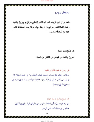 78
‫ﺑﺳﭘﺎر‬ ‫ﺧﺎطر‬ ‫ﺑﮫ‬:
‫ﺑﺎﺷﯾد‬ ‫ﭘﯾروز‬ ‫و‬ ‫ﻣوﻓق‬ ‫زﻧدﮔﯽ‬ ‫در‬ ‫ﺗﺎ‬ ‫اﯾد‬ ‫ﺷده‬ ‫آﻓرﯾده‬ ‫اﯾن‬ ‫ﺑرای‬ ‫ﺷﻣﺎ‬
‫ھﺎی‬ ‫اﺳﺗﻌداد‬ ‫و‬ ‫ﺑردارﯾد‬ ‫ﭘﺎی‬ ‫ﭘﯾش‬ ‫از‬ ‫را‬ ‫ﻣواﻧﻊ‬ ‫و‬ ‫اﺷﮑﺎﻻت‬ ‫وﺗﻣﺎم‬
‫ﺳﺎزﯾد‬ ‫ﺷﮑوﻓﺎ‬ ‫را‬ ‫ﺧود‬.
‫ﺑﺧواﻧﯾد‬ ‫ﺻﺑﺢ‬ ‫ھر‬:
‫اﺳت‬ ‫ﻣن‬ ‫اﻧﺗظﺎر‬ ‫در‬ ‫ﺧوش‬ ‫ای‬ ‫واﻗﻌﮫ‬ ‫اﻣروز‬.
‫ﮐﻧﯾد‬ ‫ﺗﮑرار‬ ‫ﺧود‬ ‫ﺑﺎ‬ ‫روز‬ ‫ھر‬:
‫ﭘﯾﺷرﻓت‬ ‫و‬ ‫ارﺗﻘﺎء‬‫ﻣ‬‫اﺳت‬ ‫ﺧودم‬ ‫دﺳت‬ ‫در‬ ‫ن‬.‫ھﺎ‬ ‫زﻣﯾﻧﮫ‬ ‫ﺗﻣﺎم‬ ‫در‬ ‫ﻣن‬
‫ﮐﻧم‬ ‫ﻣﯽ‬ ‫ﺗرﻗﯽ‬.‫ای‬ ‫ﺗﺎزه‬ ‫ھﺎی‬ ‫راه‬ ‫و‬ ‫ﻣﯾﮑﻧد‬ ‫ھداﯾت‬ ‫ﻣرا‬ ‫ﺑﯾﮑراﻧم‬ ‫ھوش‬
‫ﻣﯾدھد‬ ‫ﻧﺷﺎن‬ ‫ﻣن‬ ‫ﺑﮫ‬!
‫ﺑﺎ‬ ‫ﺻﺑﺢ‬ ‫ھر‬‫ﺑﺧواﻧﯾد‬ ‫ﺧود‬:
‫دارم‬ ‫اﻋﺗﻣﺎد‬ ‫وزﻧدﮔﯾم‬ ‫ﺧودم‬ ‫ﺑﮫ‬ ‫ﻣن‬.‫ﭘوﻻدﯾن‬ ‫ای‬ ‫اراده‬ ‫دارای‬ ‫ﻣن‬
‫ﺗرﺳم‬ ‫ﻧﻣﯽ‬ ‫ﻣﺷﮑﻼت‬ ‫از‬ ‫و‬ ‫ھﺳﺗم‬.
www.IrPDF.com
www.IrPDF.com
 