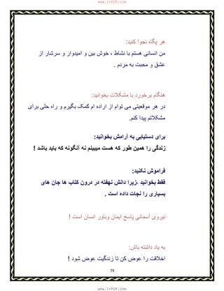 79
‫ﮐﻧﯾد‬ ‫ﻧﺟوا‬ ‫ﭘﮕﺎه‬ ‫ھر‬:
‫ﻧﺷﺎط‬ ‫ﺑﺎ‬ ‫ھﺳﺗم‬ ‫اﻧﺳﺎﻧﯽ‬ ‫ﻣن‬،‫از‬ ‫ﺳرﺷﺎر‬ ‫و‬ ‫اﻣﯾدوار‬ ‫و‬ ‫ﺑﯾن‬ ‫ﺧوش‬
‫ﻣردم‬ ‫ﺑﮫ‬ ‫ﻣﺣﺑت‬ ‫و‬ ‫ﻋﺷق‬.
‫ﺑﺧواﻧﯾد‬ ‫ﻣﺷﮑﻼت‬ ‫ﺑﺎ‬ ‫ﺑرﺧورد‬ ‫ھﻧﮕﺎم‬:
‫از‬ ‫ﺗوام‬ ‫ﻣﯽ‬ ‫ﻣوﻗﻌﯾﺗﯽ‬ ‫ھر‬ ‫در‬‫ﺑرای‬ ‫ﺣﻠﯽ‬ ‫راه‬ ‫و‬ ‫ﺑﮕﯾرم‬ ‫ﮐﻣﮏ‬ ‫ام‬ ‫اراده‬
‫ﮐﻧم‬ ‫ﭘﯾدا‬ ‫ﻣﺷﮑﻼﺗم‬.
‫ﺑﺧواﻧﯾد‬ ‫آراﻣش‬ ‫ﺑﮫ‬ ‫دﺳﺗﯾﺎﺑﯽ‬ ‫ﺑرای‬:
‫ﺑﺎﺷد‬ ‫ﺑﺎﯾد‬ ‫ﮐﮫ‬ ‫آﻧﮕوﻧﮫ‬ ‫ﻧﮫ‬ ‫ﻣﯾﺑﯾﻧم‬ ‫ھﺳت‬ ‫ﮐﮫ‬ ‫طور‬ ‫ھﻣﯾن‬ ‫را‬ ‫زﻧدﮔﯽ‬!
‫ﻧﮑﻧﯾد‬ ‫ﻓراﻣوش‬:
‫ﺑﺧواﻧﯾد‬ ‫ﻓﻘط‬،‫ھﺎی‬ ‫ﺟﺎن‬ ‫ھﺎ‬ ‫ﮐﺗﺎب‬ ‫درون‬ ‫در‬ ‫ﻧﮭﻔﺗﮫ‬ ‫داﻧش‬ ‫زﯾرا‬
‫اﺳت‬ ‫داده‬ ‫ﻧﺟﺎت‬ ‫را‬ ‫ﺑﺳﯾﺎری‬.
‫اﺳت‬ ‫اﻧﺳﺎن‬ ‫وﺑﺎور‬ ‫اﯾﻣﺎن‬ ‫ﭘﺎﺳﺦ‬ ‫آﺳﻣﺎﻧﯽ‬ ‫ﻧﯾروی‬!
‫ﺑﺎش‬ ‫داﺷﺗﮫ‬ ‫ﯾﺎد‬ ‫ﺑﮫ‬:
‫ﺷود‬ ‫ﻋوض‬ ‫زﻧدﮔﯾت‬ ‫ﺗﺎ‬ ‫ﮐن‬ ‫ﻋوض‬ ‫را‬ ‫اﺧﻼﻗت‬!
www.IrPDF.com
www.IrPDF.com
 