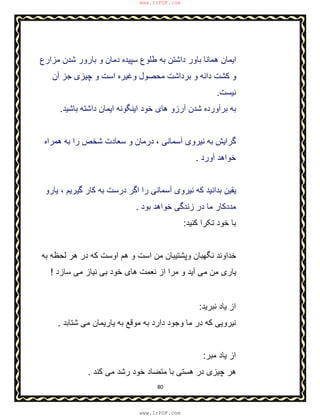 80
‫ﻣزارع‬ ‫ﺷدن‬ ‫ﺑﺎرور‬ ‫و‬ ‫دﻣﺎن‬ ‫ﺳﭘﯾده‬ ‫طﻠوع‬ ‫ﺑﮫ‬ ‫داﺷﺗن‬ ‫ﺑﺎور‬ ‫ھﻣﺎﻧﺎ‬ ‫اﯾﻣﺎن‬
‫آن‬ ‫ﺟز‬ ‫ﭼﯾزی‬ ‫و‬ ‫اﺳت‬ ‫وﻏﯾره‬ ‫ﻣﺣﺻول‬ ‫ﺑرداﺷت‬ ‫و‬ ‫داﻧﮫ‬ ‫ﮐﺷت‬ ‫و‬
‫ﻧ‬‫ﯾﺳت‬.
‫اﯾﻧﮕوﻧﮫ‬ ‫ﺧود‬ ‫ھﺎی‬ ‫آرزو‬ ‫ﺷدن‬ ‫ﺑرآورده‬ ‫ﺑﮫ‬‫ﺑﺎﺷﯾد‬ ‫داﺷﺗﮫ‬ ‫اﯾﻣﺎن‬.
‫آﺳﻣﺎﻧﯽ‬ ‫ﻧﯾروی‬ ‫ﺑﮫ‬ ‫ﮔراﯾش‬،‫ھﻣراه‬ ‫ﺑﮫ‬ ‫را‬ ‫ﺷﺧص‬ ‫ﺳﻌﺎدت‬ ‫و‬ ‫درﻣﺎن‬
‫آورد‬ ‫ﺧواھد‬.
‫ﮔﯾرﯾم‬ ‫ﮐﺎر‬ ‫ﺑﮫ‬ ‫درﺳت‬ ‫اﮔر‬ ‫را‬ ‫آﺳﻣﺎﻧﯽ‬ ‫ﻧﯾروی‬ ‫ﮐﮫ‬ ‫ﺑداﻧﯾد‬ ‫ﯾﻘﯾن‬،‫ﯾﺎر‬‫و‬
‫ﺑود‬ ‫ﺧواھد‬ ‫زﻧدﮔﯽ‬ ‫در‬ ‫ﻣﺎ‬ ‫ﻣددﮐﺎر‬.
‫ﮐﻧﯾد‬ ‫ﺗﮑرا‬ ‫ﺧود‬ ‫ﺑﺎ‬:
‫ﺑﮫ‬ ‫ﻟﺣظﮫ‬ ‫ھر‬ ‫در‬ ‫ﮐﮫ‬ ‫اوﺳت‬ ‫ھم‬ ‫و‬ ‫اﺳت‬ ‫ﻣن‬ ‫وﭘﺷﺗﯾﺑﺎن‬ ‫ﻧﮕﮭﺑﺎن‬ ‫ﺧداوﻧد‬
‫ﺳﺎزد‬ ‫ﻣﯽ‬ ‫ﻧﯾﺎز‬ ‫ﺑﯽ‬ ‫ﺧود‬ ‫ھﺎی‬ ‫ﻧﻌﻣت‬ ‫از‬ ‫ﻣرا‬ ‫و‬ ‫آﯾد‬ ‫ﻣﯽ‬ ‫ﻣن‬ ‫ﯾﺎری‬!
‫ﻧﺑرﯾد‬ ‫ﯾﺎد‬ ‫از‬:
‫ﻧ‬‫ﺷﺗﺎﺑد‬ ‫ﻣﯽ‬ ‫ﯾﺎرﯾﻣﺎن‬ ‫ﺑﮫ‬ ‫ﻣوﻗﻊ‬ ‫ﺑﮫ‬ ‫دارد‬ ‫وﺟود‬ ‫ﻣﺎ‬ ‫در‬ ‫ﮐﮫ‬ ‫ﯾروﯾﯽ‬.
‫ا‬‫ﻣﺑر‬ ‫ﯾﺎد‬ ‫ز‬:
‫ﮐﻧد‬ ‫ﻣﯽ‬ ‫رﺷد‬ ‫ﺧود‬ ‫ﻣﺗﺿﺎد‬ ‫ﺑﺎ‬ ‫ھﺳﺗﯽ‬ ‫در‬ ‫ﭼﯾزی‬ ‫ھر‬.
www.IrPDF.com
www.IrPDF.com
 