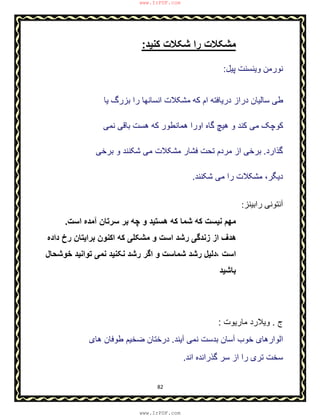 82
‫ﻣ‬‫ﮐﻧﯾد‬ ‫ﺷﮑﻼت‬ ‫را‬ ‫ﺷﮑﻼت‬:
‫ﭘﯾل‬ ‫وﯾﻧﺳﻧت‬ ‫ﻧورﻣن‬:
‫ﯾﺎ‬ ‫ﺑزرگ‬ ‫را‬ ‫اﻧﺳﺎﻧﮭﺎ‬ ‫ﻣﺷﮑﻼت‬ ‫ﮐﮫ‬ ‫ام‬ ‫درﯾﺎﻓﺗﮫ‬ ‫دراز‬ ‫ﺳﺎﻟﯾﺎن‬ ‫طﯽ‬
‫ﻧﻣﯽ‬ ‫ﺑﺎﻗﯽ‬ ‫ھﺳت‬ ‫ﮐﮫ‬ ‫ھﻣﺎﻧطور‬ ‫اورا‬ ‫ﮔﺎه‬ ‫ھﯾﭻ‬ ‫و‬ ‫ﮐﻧد‬ ‫ﻣﯽ‬ ‫ﮐوﭼﮏ‬
‫ﮔذارد‬.‫ﺑرﺧﯽ‬ ‫و‬ ‫ﺷﮑﻧﻧد‬ ‫ﻣﯽ‬ ‫ﻣﺷﮑﻼت‬ ‫ﻓﺷﺎر‬ ‫ﺗﺣت‬ ‫ﻣردم‬ ‫از‬ ‫ﺑرﺧﯽ‬
‫دﯾﮕر‬،‫ﺷﮑﻧﻧد‬ ‫ﻣﯽ‬ ‫را‬ ‫ﻣﺷﮑﻼت‬.
‫راﺑﯿﻨﺰ‬ ‫آﻧﺘﻮﻧﯽ‬:
‫ﻣﮭ‬‫اﺳت‬ ‫آﻣده‬ ‫ﺳرﺗﺎن‬ ‫ﺑر‬ ‫ﭼﮫ‬ ‫و‬ ‫ھﺳﺗﯾد‬ ‫ﮐﮫ‬ ‫ﺷﻣﺎ‬ ‫ﮐﮫ‬ ‫ﻧﯾﺳت‬ ‫م‬.
‫داده‬ ‫رخ‬ ‫ﺑراﯾﺗﺎن‬ ‫اﮐﻧون‬ ‫ﮐﮫ‬ ‫ﻣﺷﮑﻠﯽ‬ ‫و‬ ‫اﺳت‬ ‫رﺷد‬ ‫زﻧدﮔﯽ‬ ‫از‬ ‫ھدف‬
‫اﺳت‬،‫ﺧوﺷﺣﺎل‬ ‫ﺗواﻧﯾد‬ ‫ﻧﻣﯽ‬ ‫ﻧﮑﻧﯾد‬ ‫رﺷد‬ ‫اﮔر‬ ‫و‬ ‫ﺷﻣﺎﺳت‬ ‫رﺷد‬ ‫دﻟﯾل‬
‫ﺑﺎﺷﯾد‬
‫ج‬.‫ﻣﺎرﯾوت‬ ‫وﯾﻼرد‬:
‫آﯾﻧد‬ ‫ﻧﻣﯽ‬ ‫ﺑدﺳت‬ ‫آﺳﺎن‬ ‫ﺧوب‬ ‫اﻟوارھﺎی‬.‫ھﺎی‬ ‫طوﻓﺎن‬ ‫ﺿﺧﯾم‬ ‫درﺧﺗﺎن‬
‫اﻧد‬ ‫ﮔذراﻧده‬ ‫ﺳر‬ ‫از‬ ‫را‬ ‫ﺗری‬ ‫ﺳﺧت‬.
www.IrPDF.com
www.IrPDF.com
 