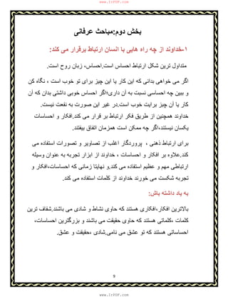 9
‫دوم‬ ‫ﺑﺧش‬:‫ﻋرﻓﺎﻧﯽ‬ ‫ﻣﺑﺎﺣث‬
١-‫ﮐﻧد‬ ‫ﻣﯽ‬ ‫ﺑرﻗرار‬ ‫ارﺗﺑﺎط‬ ‫اﻧﺳﺎن‬ ‫ﺑﺎ‬ ‫ھﺎﯾﯽ‬ ‫راه‬ ‫ﭼﮫ‬ ‫از‬ ‫ﺧداوﻧد‬:
‫اﺳت‬ ‫اﺣﺳﺎس‬ ‫ارﺗﺑﺎط‬ ‫ﺷﮑل‬ ‫ﺗرﯾن‬ ‫ﻣﺗداول‬.‫اﺣﺳﺎس‬،‫اﺳت‬ ‫روح‬ ‫زﺑﺎن‬.
‫ﮐن‬ ‫ﻧﮕﺎه‬ ، ‫اﺳت‬ ‫ﺧوب‬ ‫ﺗو‬ ‫ﺑرای‬ ‫ﭼﯾز‬ ‫اﯾن‬ ‫ﯾﺎ‬ ‫ﮐﺎر‬ ‫اﯾن‬ ‫ﮐﮫ‬ ‫ﺑداﻧﯽ‬ ‫ﺧواھﯽ‬ ‫ﻣﯽ‬ ‫اﮔر‬
‫ﺑﮫ‬ ‫ﻧﺳﺑت‬ ‫اﺣﺳﺎﺳﯽ‬ ‫ﭼﮫ‬ ‫ﺑﺑﯾن‬ ‫و‬‫آن‬ ‫ﮐﮫ‬ ‫ﺑدان‬ ‫داﺷﺗﯽ‬ ‫ﺧوﺑﯽ‬ ‫اﺣﺳﺎس‬ ‫داری؛اﮔر‬ ‫آن‬
‫اﺳت‬ ‫ﺧوب‬ ‫ﺑراﯾت‬ ‫ﭼﺑز‬ ‫آن‬ ‫ﯾﺎ‬ ‫ﮐﺎر‬.‫ﻧﯾﺳت‬ ‫ﻧﻔﻌت‬ ‫ﺑﮫ‬ ‫ﺻورت‬ ‫اﯾن‬ ‫ﻏﯾر‬ ‫در‬.
‫ﮐﻧد‬ ‫ﻣﯽ‬ ‫ﻗرار‬ ‫ﺑر‬ ‫ارﺗﺑﺎط‬ ‫ﻓﮑر‬ ‫طرﯾق‬ ‫از‬ ‫ھﻣﭼﻧﯾن‬ ‫ﺧداوﻧد‬.‫اﺣﺳﺎﺳﺎت‬ ‫و‬ ‫اﻓﮑﺎر‬
‫ﺑﯾﻔﺗﻧد‬ ‫اﺗﻔﺎق‬ ‫ھﻣزﻣﺎن‬ ‫اﺳت‬ ‫ﻣﻣﮑن‬ ‫ﭼﮫ‬ ‫ﻧﯾﺳﺗﻧد،اﮔر‬ ‫ﯾﮑﺳﺎن‬.
‫اﻏﻠب‬ ‫ﭘروردﮔﺎر‬ ، ‫ذھﻧﯽ‬ ‫ارﺗﺑﺎط‬ ‫ﺑرای‬‫ﻣﯽ‬ ‫اﺳﺗﻔﺎده‬ ‫ﺗﺻورات‬ ‫و‬ ‫ﺗﺻﺎوﯾر‬ ‫از‬
‫ﮐﻧد‬.‫وﺳﯾﻠﮫ‬ ‫ﻋﻧوان‬ ‫ﺑﮫ‬ ‫ﺗﺟرﺑﮫ‬ ‫اﺑزار‬ ‫از‬ ‫ﺧداوﻧد‬ ، ‫اﺣﺳﺎﺳﺎت‬ ‫و‬ ‫اﻓﮑﺎر‬ ‫ﺑر‬ ‫ﻋﻼوه‬
‫ﮐﻧد‬ ‫ﻣﯽ‬ ‫اﺳﺗﻔﺎده‬ ‫ﻋظﯾم‬ ‫و‬ ‫ﻣﮭم‬ ‫ارﺗﺑﺎطﯽ‬.‫و‬ ‫اﺣﺳﺎﺳﺎت،اﻓﮑﺎر‬ ‫ﮐﮫ‬ ‫زﻣﺎﻧﯽ‬ ‫ﻧﮭﺎﯾﺗﺎ‬ ‫و‬
‫ﮐﻧد‬ ‫ﻣﯽ‬ ‫اﺳﺗﻔﺎده‬ ‫ﮐﻠﻣﺎت‬ ‫از‬ ‫ﺧداوﻧد‬ ‫ﺧورﻧد‬ ‫ﻣﯽ‬ ‫ﺷﮑﺳت‬ ‫ﺗﺟرﺑﮫ‬.
‫ﺑﺎش‬ ‫داﺷﺗﮫ‬ ‫ﯾﺎد‬ ‫ﺑﮫ‬:
‫اﻓﮑﺎر،اﻓﮑ‬ ‫ﺑﺎﻻﺗرﯾن‬‫ﺑﺎﺷﻧد‬ ‫ﻣﯽ‬ ‫ﺷﺎدی‬ ‫و‬ ‫ﻧﺷﺎط‬ ‫ﺣﺎوی‬ ‫ﮐﮫ‬ ‫ھﺳﺗﻧد‬ ‫ﺎری‬.‫ﺗرﯾن‬ ‫ﺷﻔﺎف‬
،‫اﺣﺳﺎﺳﺎت‬ ‫ﺑزرﮔﺗرﯾن‬ ‫و‬ ‫ﺑﺎﺷﻧد‬ ‫ﻣﯽ‬ ‫ﺣﻘﯾﻘت‬ ‫ﺣﺎوی‬ ‫ﮐﮫ‬ ‫ھﺳﺗﻧد‬ ‫،ﮐﻠﻣﺎﺗﯽ‬ ‫ﮐﻠﻣﺎت‬
‫ﻧﺎﻣﯽ‬ ‫ﻣﯽ‬ ‫ﻋﺷق‬ ‫ﺗو‬ ‫ﮐﮫ‬ ‫ھﺳﺗﻧد‬ ‫اﺣﺳﺎﺳﺎﺗﯽ‬.‫ﻋﺷق‬ ‫و‬ ‫،ﺣﻘﯾﻘت‬ ‫ﺷﺎدی‬.
www.IrPDF.com
www.IrPDF.com
 