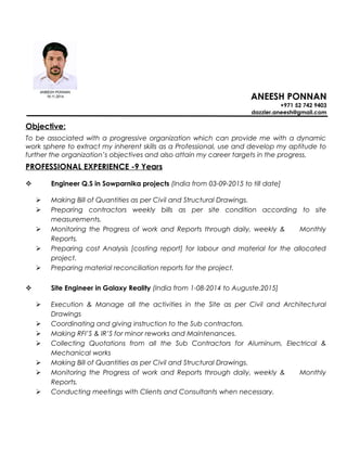 ANEESH PONNAN
+971 52 742 9403
dazzler.aneesh@gmail.com
Objective:
To be associated with a progressive organization which can provide me with a dynamic
work sphere to extract my inherent skills as a Professional, use and develop my aptitude to
further the organization’s objectives and also attain my career targets in the progress.
PROFESSIONAL EXPERIENCE -9 Years
 Engineer Q.S in Sowparnika projects (India from 03-09-2015 to till date]
 Making Bill of Quantities as per Civil and Structural Drawings.
 Preparing contractors weekly bills as per site condition according to site
measurements.
 Monitoring the Progress of work and Reports through daily, weekly & Monthly
Reports.
 Preparing cost Analysis [costing report] for labour and material for the allocated
project.
 Preparing material reconciliation reports for the project.
 Site Engineer in Galaxy Reality (India from 1-08-2014 to Auguste.2015]
 Execution & Manage all the activities in the Site as per Civil and Architectural
Drawings
 Coordinating and giving instruction to the Sub contractors.
 Making RFI’S & IR’S for minor reworks and Maintenances.
 Collecting Quotations from all the Sub Contractors for Aluminum, Electrical &
Mechanical works
 Making Bill of Quantities as per Civil and Structural Drawings.
 Monitoring the Progress of work and Reports through daily, weekly & Monthly
Reports.
 Conducting meetings with Clients and Consultants when necessary.
 