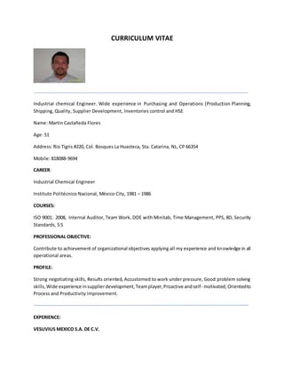CURRICULUM VITAE
Industrial chemical Engineer. Wide experience in Purchasing and Operations (Production Planning,
Shipping, Quality, Supplier Development, Inventories control and HSE
Name: Martin Castañeda Flores
Age: 51
Address: Rio Tigris #220, Col. Bosques La Huasteca, Sta. Catarina, NL, CP 66354
Mobile: 818088-9694
CAREER:
Industrial Chemical Engineer
Instituto Politécnico Nacional, México City, 1981 – 1986
COURSES:
ISO 9001: 2008, Internal Auditor, Team Work, DOE with Minitab, Time Management, PPS, 8D, Security
Standards, 5 S
PROFESSIONAL OBJECTIVE:
Contribute to achievement of organizational objectives applying all my experience and knowledge in all
operational areas.
PROFILE:
Strong negotiating skills, Results oriented, Accustomed to work under pressure, Good problem solving
skills,Wide experience insupplierdevelopment,Teamplayer,Proactive andself- motivated, Orientedto
Process and Productivity improvement.
EXPERIENCE:
VESUVIUS MEXICO S.A. DE C.V.
 