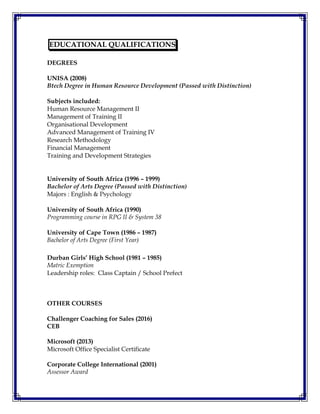 EDUCATIONAL QUALIFICATIONS
DEGREES
UNISA (2008)
Btech Degree in Human Resource Development (Passed with Distinction)
Subjects included:
Human Resource Management II
Management of Training II
Organisational Development
Advanced Management of Training IV
Research Methodology
Financial Management
Training and Development Strategies
University of South Africa (1996 – 1999)
Bachelor of Arts Degree (Passed with Distinction)
Majors : English & Psychology
University of South Africa (1990)
Programming course in RPG II & System 38
University of Cape Town (1986 – 1987)
Bachelor of Arts Degree (First Year)
Durban Girls’ High School (1981 – 1985)
Matric Exemption
Leadership roles: Class Captain / School Prefect
OTHER COURSES
Challenger Coaching for Sales (2016)
CEB
Microsoft (2013)
Microsoft Office Specialist Certificate
Corporate College International (2001)
Assessor Award
 