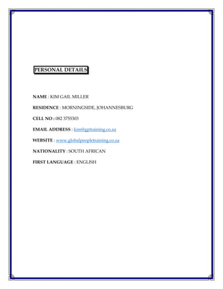 PERSONAL DETAILS
NAME : KIM GAIL MILLER
RESIDENCE : MORNINGSIDE, JOHANNESBURG
CELL NO : 082 3755303
EMAIL ADDRESS : kim@gptraining.co.za
WEBSITE : www.globalpeopletraining.co.za
NATIONALITY : SOUTH AFRICAN
FIRST LANGUAGE : ENGLISH
 