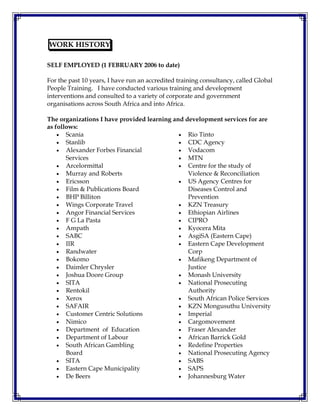 WORK HISTORY
SELF EMPLOYED (1 FEBRUARY 2006 to date)
For the past 10 years, I have run an accredited training consultancy, called Global
People Training. I have conducted various training and development
interventions and consulted to a variety of corporate and government
organisations across South Africa and into Africa.
The organizations I have provided learning and development services for are
as follows:
 Scania
 Stanlib
 Alexander Forbes Financial
Services
 Arcelormittal
 Murray and Roberts
 Ericsson
 Film & Publications Board
 BHP Billiton
 Wings Corporate Travel
 Angor Financial Services
 F G La Pasta
 Ampath
 SABC
 IIR
 Randwater
 Bokomo
 Daimler Chrysler
 Joshua Doore Group
 SITA
 Rentokil
 Xerox
 SAFAIR
 Customer Centric Solutions
 Nimico
 Department of Education
 Department of Labour
 South African Gambling
Board
 SITA
 Eastern Cape Municipality
 De Beers
 Rio Tinto
 CDC Agency
 Vodacom
 MTN
 Centre for the study of
Violence & Reconciliation
 US Agency Centres for
Diseases Control and
Prevention
 KZN Treasury
 Ethiopian Airlines
 CIPRO
 Kyocera Mita
 AsgiSA (Eastern Cape)
 Eastern Cape Development
Corp
 Mafikeng Department of
Justice
 Monash University
 National Prosecuting
Authority
 South African Police Services
 KZN Mongusuthu University
 Imperial
 Cargomovement
 Fraser Alexander
 African Barrick Gold
 Redefine Properties
 National Prosecuting Agency
 SABS
 SAPS
 Johannesburg Water
 