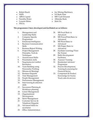  Robert Bosch
 SAPS
 ABSA Capital
 Namibia Water
 Lonmin Mines
 FIETA
 Joy Mining Machinery
 SA Bank Note
 SBV Cash Intransit
 Albaraka Bank
 Stats SA
The programmes I have developed and facilitated are as follows:
1. Management and
Leadership Skills
2. Company Specific
Programmes
3. Emotional Intelligence
4. Business Communication
Skills
5. Business Report Writing
6. Project Management
Principles, Tools &
Techniques
7. Assertiveness Skills
8. Presentation skills
9. Negotiation & Conflict
Resolution
10. Team Building using
Personality Profiling
11. Minutes & Meetings
12. Business Etiquette
13. Time Management
14. People Management
15. Performance Management
16. Interviewing & selection
skills
17. Succession Planning &
Workforce planning
18. Career Management
19. Organisational
Development
20. Stress Management
21. Customer Service &
Telephone Etiquette
22. Advanced skills for
secretaries
23. Office Administration
24. MS Excel Basic to
Advanced
25. MS PowerPoint Basic to
Advanced
26. MS Word Basic to
Advanced
27. MS Project Basic to
Advanced
28. Facilitate Learning/Train
the Trainer
29. Skills Development
Facilitator
30. Assessor Training
31. Residential Advisors’
Programme
32. Process Development,
Training & assessing for
Financial Sector
33. Component & Product
Knowledge for Scania
Truck sales & services
 