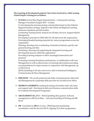 The Learning & Development projects I have been involved in, while owning
Global People Training are as follows:
1. SCANIA (Truck/Bus/Engine Manufacturer) – Commercial Learning
Manager Consultant (August 2015 – to date)
Co-developing the learning strategy and priorities based on the Global &
Regional business strategy, aligned to the Global and Regional Learning
minimum standards and deliverables
Conducting Training Needs Analysis for all Sales, Services, Support Staff &
Management
Developing Curriculae for 2016/2017 for all staff across the organization
Developing blended learning materials for various programmes across the
organisation
Planning, directing and co-ordinating Automotive/Industry specific and
general learning activities
Facilitating, directing and supporting the integrated Learning and
Development process within the organisation
Providing Learning analytics to allow meaningful interactions and
decisions
Evaluating Learning Practitioner performance, in collaboration with Line
Management as well as effectiveness of Learning interventions providing
recommendations for improvement, in conjunction with Management, up
to EXCO level.
(2014) Upskilling of all sales and service staff on Emotional Intelligence,
Communication & Stress Management
2. ERICSSON – We are the preferred soft skills, Communications, Microsoft
and Management & Leadership skills provider for all staff across Africa
3. MURRAY & ROBERTS coaching & training of frontline staff, call centre
and support staff. Developed & delivered business communication skills
for Graduate Development Programme
4. ARCELORMITTAL (2013 – 2014) Upskilling their general staff and
management on MS Excel Basic – Advanced and Report Writing and MS
Word
5. IIR : Consultant to IIR for 6 years : Obtaining and maintaining
accreditation with the Services SETA, aligning 32 of their programmes,
 