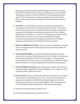 developing and updating their Quality Management System, Assessing
Portfolios of Evidence for their learners, facilitating site visits from SETA,
obtaining accreditation with the ETDP SETA and obtaining programme
approval for 13 programmes, setting up systems to track and monitor
learner achievements and uploading onto the National Learner Records
Database
6. STANLIB: A 6 month project, which involved the development and
documentation of processes for Stanlib operations division. This project
involved the development of documented procedure guides, training and
assessment of 200 people on operational processes, from New Business,
Withdrawals to Switches etc. As part of this programme, I trained Stanlib
staff on their IT systems, such as Compass, Mindkey and Online.
Conducted Financial Industry training and assessment for 45 Stanlib
operational staff members and 60 Stanlib Call Centre Agents
7. WINGS CORPROATE TRAVEL : One year contract with Wings Corporate
Travel, training their staff on Microsoft products, presentation skills and
customer service.
8. ALEXANDER FORBES : Developed Foundational Financial learning
materials for Alexander Forbes Financial Services Provider and trained and
assessed approximately 50 of their call centre agents. This programme
included topics such as, the economy, financial markets, Linked Investment
Service Providers, Unit Trusts, legislation and retirement fund products.
9. CO-AUTHORED text books for the South African Further Education and
Training Colleges, published by Pearson Publishers. The subject was New
Venture Creation, NQF Levels 3 & 4.
10. FG LA PASTA : Served as a Skills Development Facilitator for FG La Pasta
and Customer Centric Solutions for 2 years. Role was to ensure that the
organisations complied with Skills Development legislation, that their
training programmes were unit standard aligned, their assessment tools
were developed and they obtained their skills development grants.
11. Trained various learnerships at NQF Level 4
12. Coached from administration to executive level
 