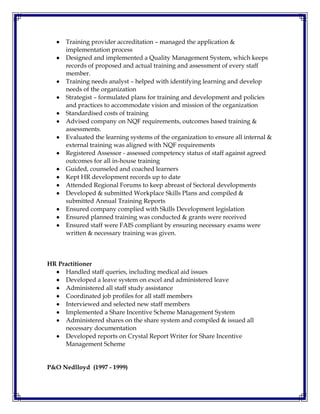  Training provider accreditation – managed the application &
implementation process
 Designed and implemented a Quality Management System, which keeps
records of proposed and actual training and assessment of every staff
member.
 Training needs analyst – helped with identifying learning and develop
needs of the organization
 Strategist – formulated plans for training and development and policies
and practices to accommodate vision and mission of the organization
 Standardised costs of training
 Advised company on NQF requirements, outcomes based training &
assessments.
 Evaluated the learning systems of the organization to ensure all internal &
external training was aligned with NQF requirements
 Registered Assessor - assessed competency status of staff against agreed
outcomes for all in-house training
 Guided, counseled and coached learners
 Kept HR development records up to date
 Attended Regional Forums to keep abreast of Sectoral developments
 Developed & submitted Workplace Skills Plans and compiled &
submitted Annual Training Reports
 Ensured company complied with Skills Development legislation
 Ensured planned training was conducted & grants were received
 Ensured staff were FAIS compliant by ensuring necessary exams were
written & necessary training was given.
HR Practitioner
 Handled staff queries, including medical aid issues
 Developed a leave system on excel and administered leave
 Administered all staff study assistance
 Coordinated job profiles for all staff members
 Interviewed and selected new staff members
 Implemented a Share Incentive Scheme Management System
 Administered shares on the share system and compiled & issued all
necessary documentation
 Developed reports on Crystal Report Writer for Share Incentive
Management Scheme
P&O Nedlloyd (1997 - 1999)
 