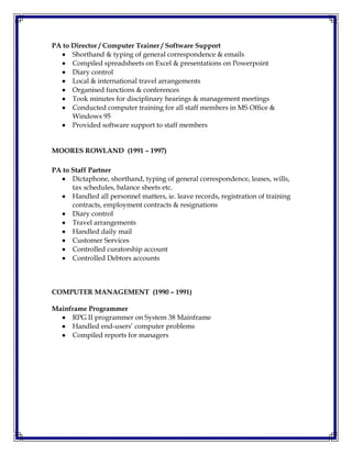 PA to Director / Computer Trainer / Software Support
 Shorthand & typing of general correspondence & emails
 Compiled spreadsheets on Excel & presentations on Powerpoint
 Diary control
 Local & international travel arrangements
 Organised functions & conferences
 Took minutes for disciplinary hearings & management meetings
 Conducted computer training for all staff members in MS Office &
Windows 95
 Provided software support to staff members
MOORES ROWLAND (1991 – 1997)
PA to Staff Partner
 Dictaphone, shorthand, typing of general correspondence, leases, wills,
tax schedules, balance sheets etc.
 Handled all personnel matters, ie. leave records, registration of training
contracts, employment contracts & resignations
 Diary control
 Travel arrangements
 Handled daily mail
 Customer Services
 Controlled curatorship account
 Controlled Debtors accounts
COMPUTER MANAGEMENT (1990 – 1991)
Mainframe Programmer
 RPG II programmer on System 38 Mainframe
 Handled end-users’ computer problems
 Compiled reports for managers
 