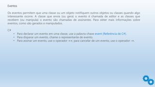 Eventos
Os eventos permitem que uma classe ou um objeto notifiquem outros objetos ou classes quando algo
interessante ocorre. A classe que envia (ou gera) o evento é chamada de editor e as classes que
recebem (ou manipula) o evento são chamadas de assinantes. Para obter mais informações sobre
eventos, como são gerados e manipulados.
C#
• Para declarar um evento em uma classe, use a palavra-chave event (Referência de C#).
• Para disparar um evento, chame o representante de evento.
• Para assinar um evento, use o operador +=; para cancelar de um evento, use o operador -=.
 