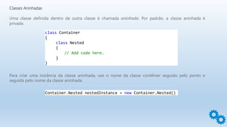 Classes Aninhadas
Uma classe definida dentro de outra classe é chamada aninhada. Por padrão, a classe aninhada é
privada.
class Container
{
class Nested
{
// Add code here.
}
}
Para criar uma instância da classe aninhada, use o nome da classe contêiner seguido pelo ponto e
seguida pelo nome da classe aninhada:
Container.Nested nestedInstance = new Container.Nested()
 