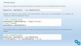 Instanciar Classes
Para criar um objeto, você precisa instanciar uma classe ou criar uma instância de uma classe.
Depois de instanciar uma classe, você pode atribuir valores para as propriedades e os campos de
instância e chamar métodos da classe.
SampleClass sampleObject = new SampleClass();
// Set a property value.
sampleObject.sampleProperty = "Sample String";
// Call a method.
sampleObject.sampleMethod();
Para atribuir valores a propriedades durante o processo de instanciação de classe, usa inicializadores de
objeto:
// Set a property value.
SampleClass sampleObject = new SampleClass
{ FirstProperty = "A", SecondProperty = "B" };
 