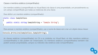 Classes e membros estáticos (compartilhados)
Um membro estático (compartilhado no Visual Basic) da classe é uma propriedade, um procedimento ou
um campo compartilhado por todas as instâncias de uma classe.
Para definir um membro estático (compartilhado):
static class SampleClass
{
public static string SampleString = "Sample String";
}
Para acessar o membro estático (compartilhado), use o nome da classe sem criar um objeto dessa classe:
Console.WriteLine(SampleClass.SampleString);
As classes estáticas (compartilhadas) no C# e os módulos no Visual Basic só têm membros estáticos
(compartilhados) e não podem ser instanciados. Os membros estáticos (compartilhados) também não
podem acessar propriedades, campos ou métodos não estáticos (não compartilhados)
 