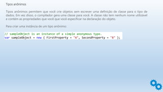 Tipos anônimos
Tipos anônimos permitem que você crie objetos sem escrever uma definição de classe para o tipo de
dados. Em vez disso, o compilador gera uma classe para você. A classe não tem nenhum nome utilizável
e contém as propriedades que você que você especificar na declaração do objeto.
Para criar uma instância de um tipo anônimo:
// sampleObject is an instance of a simple anonymous type.
var sampleObject = new { FirstProperty = "A", SecondProperty = "B" };
 