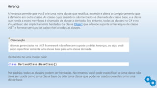 Herança
A herança permite que você crie uma nova classe que reutiliza, estende e altera o comportamento que
é definido em outra classe. As classe cujos membros são herdados é chamada de classe base, e a classe
que herda a esses membros é chamado de classe a derivada. No entanto, todas as classes no C# e no
Visual Basic são implicitamente herdadas da classe Object que oferece suporte à hierarquia de classe
.NET e fornece serviços de baixo nível a todas as classes.
Observação
Idiomas gerenciados no .NET Framework não oferecem suporte a várias heranças, ou seja, você
pode especificar somente uma classe base para uma classe derivada.
Herdando de uma classe base:
class DerivedClass:BaseClass{}
Por padrão, todas as classes podem ser herdadas. No entanto, você pode especificar se uma classe não
deve ser usada como uma classe base ou criar uma classe que pode ser usada somente como uma
classe base.
 