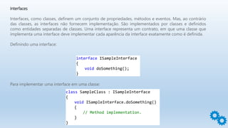 Interfaces
Interfaces, como classes, definem um conjunto de propriedades, métodos e eventos. Mas, ao contrário
das classes, as interfaces não fornecem implementação. São implementados por classes e definidos
como entidades separadas de classes. Uma interface representa um contrato, em que uma classe que
implementa uma interface deve implementar cada aparência da interface exatamente como é definida.
Definindo uma interface:
interface ISampleInterface
{
void doSomething();
}
Para implementar uma interface em uma classe:
class SampleClass : ISampleInterface
{
void ISampleInterface.doSomething()
{
// Method implementation.
}
}
 