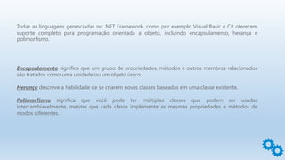 Todas as linguagens gerenciadas no .NET Framework, como por exemplo Visual Basic e C# oferecem
suporte completo para programação orientada a objeto, incluindo encapsulamento, herança e
polimorfismo.
Encapsulamento significa que um grupo de propriedades, métodos e outros membros relacionados
são tratados como uma unidade ou um objeto único.
Herança descreve a habilidade de se criarem novas classes baseadas em uma classe existente.
Polimorfismo significa que você pode ter múltiplas classes que podem ser usadas
intercambiavelmente, mesmo que cada classe implemente as mesmas propriedades e métodos de
modos diferentes.
 