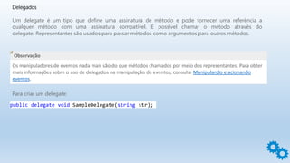Delegados
Um delegate é um tipo que define uma assinatura de método e pode fornecer uma referência a
qualquer método com uma assinatura compatível. É possível chamar o método através do
delegate. Representantes são usados para passar métodos como argumentos para outros métodos.
Observação
Os manipuladores de eventos nada mais são do que métodos chamados por meio dos representantes. Para obter
mais informações sobre o uso de delegados na manipulação de eventos, consulte Manipulando e acionando
eventos.
Para criar um delegate:
public delegate void SampleDelegate(string str);
 