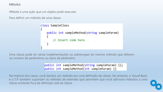 Métodos
Método é uma ação que um objeto pode executar.
Para definir um método de uma classe:
class SampleClass
{
public int sampleMethod(string sampleParam)
{
// Insert code here
}
}
Uma classe pode ter várias implementações ou sobrecargas do mesmo método que diferem
no número de parâmetros ou tipos de parâmetro.
public int sampleMethod(string sampleParam) {};
public int sampleMethod(int sampleParam) {}
Na maioria dos casos, você declara um método em uma definição de classe. No entanto, o Visual Basic
e o C# também suportam os métodos de extensão que permitem que você adicione métodos a uma
classe existente fora da definição real da classe.
 