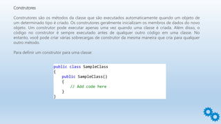 Construtores
Construtores são os métodos da classe que são executados automaticamente quando um objeto de
um determinado tipo é criado. Os construtores geralmente inicializam os membros de dados do novo
objeto. Um construtor pode executar apenas uma vez quando uma classe é criada. Além disso, o
código no construtor é sempre executado antes de qualquer outro código em uma classe. No
entanto, você pode criar várias sobrecargas de construtor da mesma maneira que cria para qualquer
outro método.
Para definir um construtor para uma classe:
public class SampleClass
{
public SampleClass()
{
// Add code here
}
}
 
